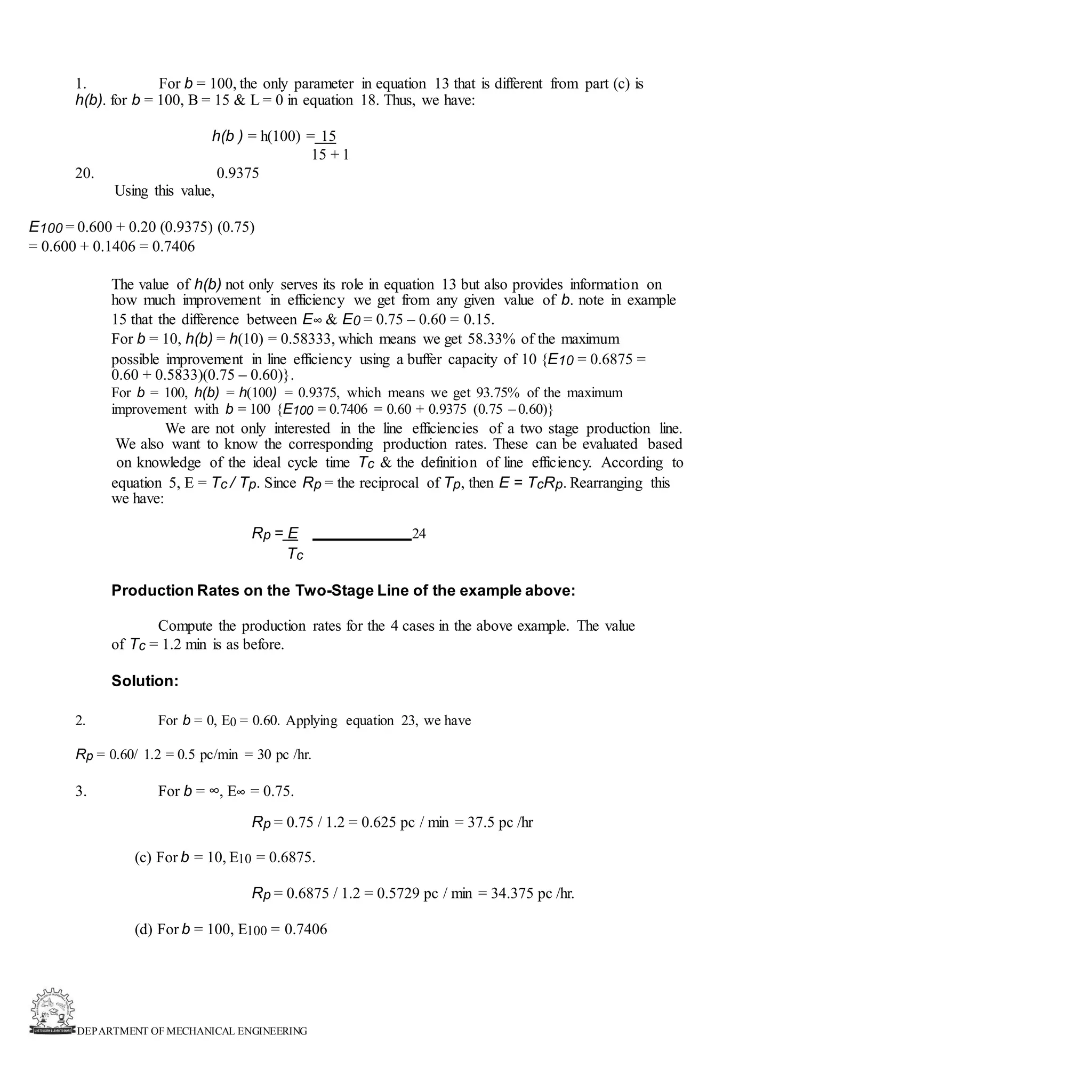 DEPARTMENT OF MECHANICAL ENGINEERING
1. For b = 100, the only parameter in equation 13 that is different from part (c) is
h(b). for b = 100, B = 15 & L = 0 in equation 18. Thus, we have:
h(b ) = h(100) = 15
15 + 1
0.9375
Using this value,
20.
E100 = 0.600 + 0.20 (0.9375) (0.75)
= 0.600 + 0.1406 = 0.7406
The value of h(b) not only serves its role in equation 13 but also provides information on
how much improvement in efficiency we get from any given value of b. note in example
15 that the difference between E∞ & E0 = 0.75 – 0.60 = 0.15.
For b = 10, h(b) = h(10) = 0.58333, which means we get 58.33% of the maximum
possible improvement in line efficiency using a buffer capacity of 10 {E10 = 0.6875 =
0.60 + 0.5833)(0.75 – 0.60)}.
For b = 100, h(b) = h(100) = 0.9375, which means we get 93.75% of the maximum
improvement with b = 100 {E100 = 0.7406 = 0.60 + 0.9375 (0.75 – 0.60)}
We are not only interested in the line efficiencies of a two stage production line.
We also want to know the corresponding production rates. These can be evaluated based
on knowledge of the ideal cycle time Tc & the definition of line efficiency. According to
equation 5, E = Tc / Tp. Since Rp = the reciprocal of Tp, then E = TcRp. Rearranging this
we have:
Rp = E 24
Tc
Production Rates on the Two-Stage Line of the example above:
Compute the production rates for the 4 cases in the above example. The value
of Tc = 1.2 min is as before.
Solution:
2. For b = 0, E0 = 0.60. Applying equation 23, we have
Rp = 0.60/ 1.2 = 0.5 pc/min = 30 pc /hr.
3. For b = ∞, E∞ = 0.75.
Rp = 0.75 / 1.2 = 0.625 pc / min = 37.5 pc /hr
(c) For b = 10, E10 = 0.6875.
Rp = 0.6875 / 1.2 = 0.5729 pc / min = 34.375 pc /hr.
(d) For b = 100, E100 = 0.7406
 