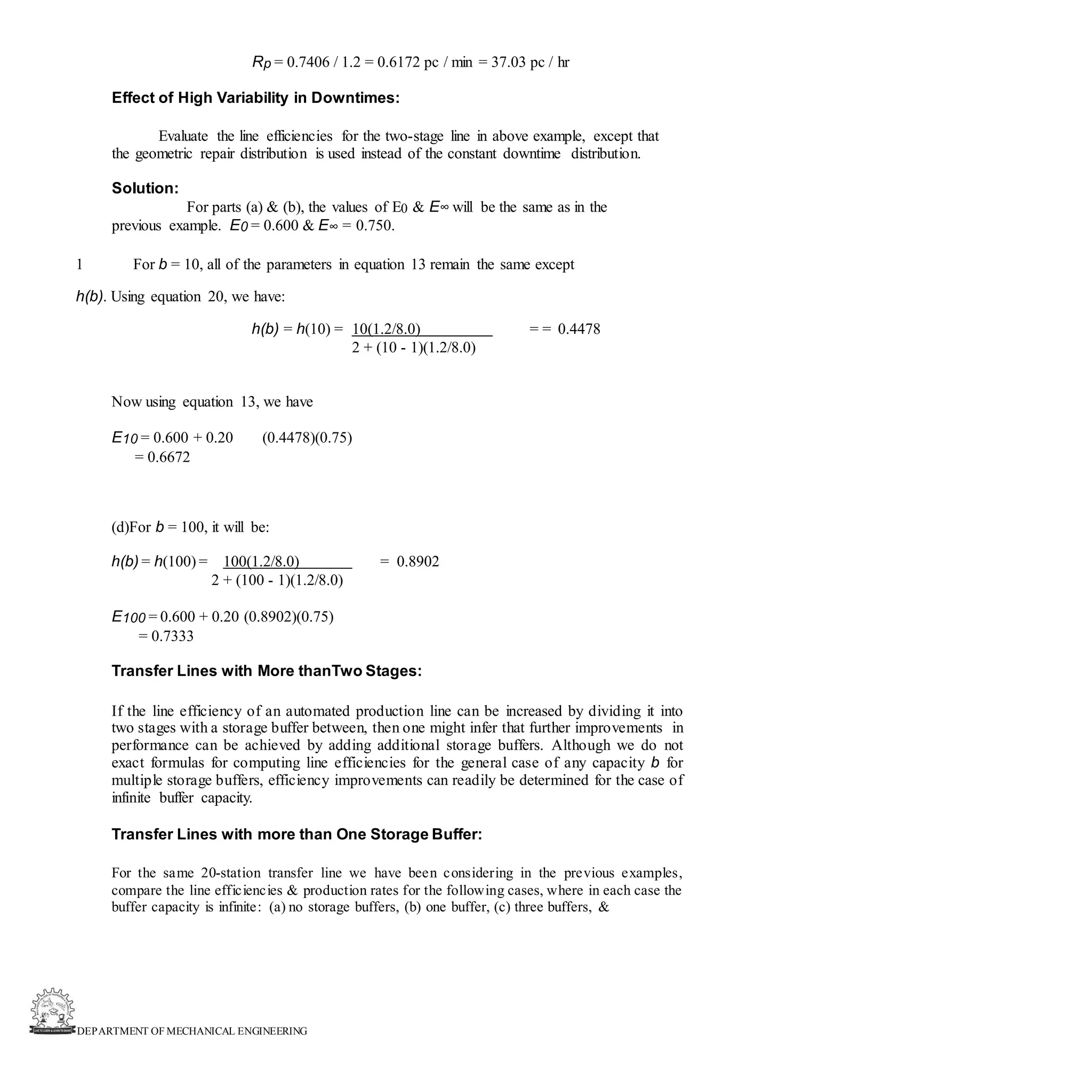 DEPARTMENT OF MECHANICAL ENGINEERING
Rp = 0.7406 / 1.2 = 0.6172 pc / min = 37.03 pc / hr
Effect of High Variability in Downtimes:
Evaluate the line efficiencies for the two-stage line in above example, except that
the geometric repair distribution is used instead of the constant downtime distribution.
Solution:
For parts (a) & (b), the values of E0 & E∞ will be the same as in the
previous example. E0 = 0.600 & E∞ = 0.750.
1 For b = 10, all of the parameters in equation 13 remain the same except
h(b). Using equation 20, we have:
h(b) = h(10) = 10(1.2/8.0) = = 0.4478
2 + (10 - 1)(1.2/8.0)
Now using equation 13, we have
E10 = 0.600 + 0.20 (0.4478)(0.75)
= 0.6672
(d)For b = 100, it will be:
h(b) = h(100) = 100(1.2/8.0) = 0.8902
2 + (100 - 1)(1.2/8.0)
E100 = 0.600 + 0.20 (0.8902)(0.75)
= 0.7333
Transfer Lines with More thanTwo Stages:
If the line efficiency of an automated production line can be increased by dividing it into
two stages with a storage buffer between, then one might infer that further improvements in
performance can be achieved by adding additional storage buffers. Although we do not
exact formulas for computing line efficiencies for the general case of any capacity b for
multiple storage buffers, efficiency improvements can readily be determined for the case of
infinite buffer capacity.
Transfer Lines with more than One Storage Buffer:
For the same 20-station transfer line we have been considering in the previous examples,
compare the line efficiencies & production rates for the following cases, where in each case the
buffer capacity is infinite: (a) no storage buffers, (b) one buffer, (c) three buffers, &
 