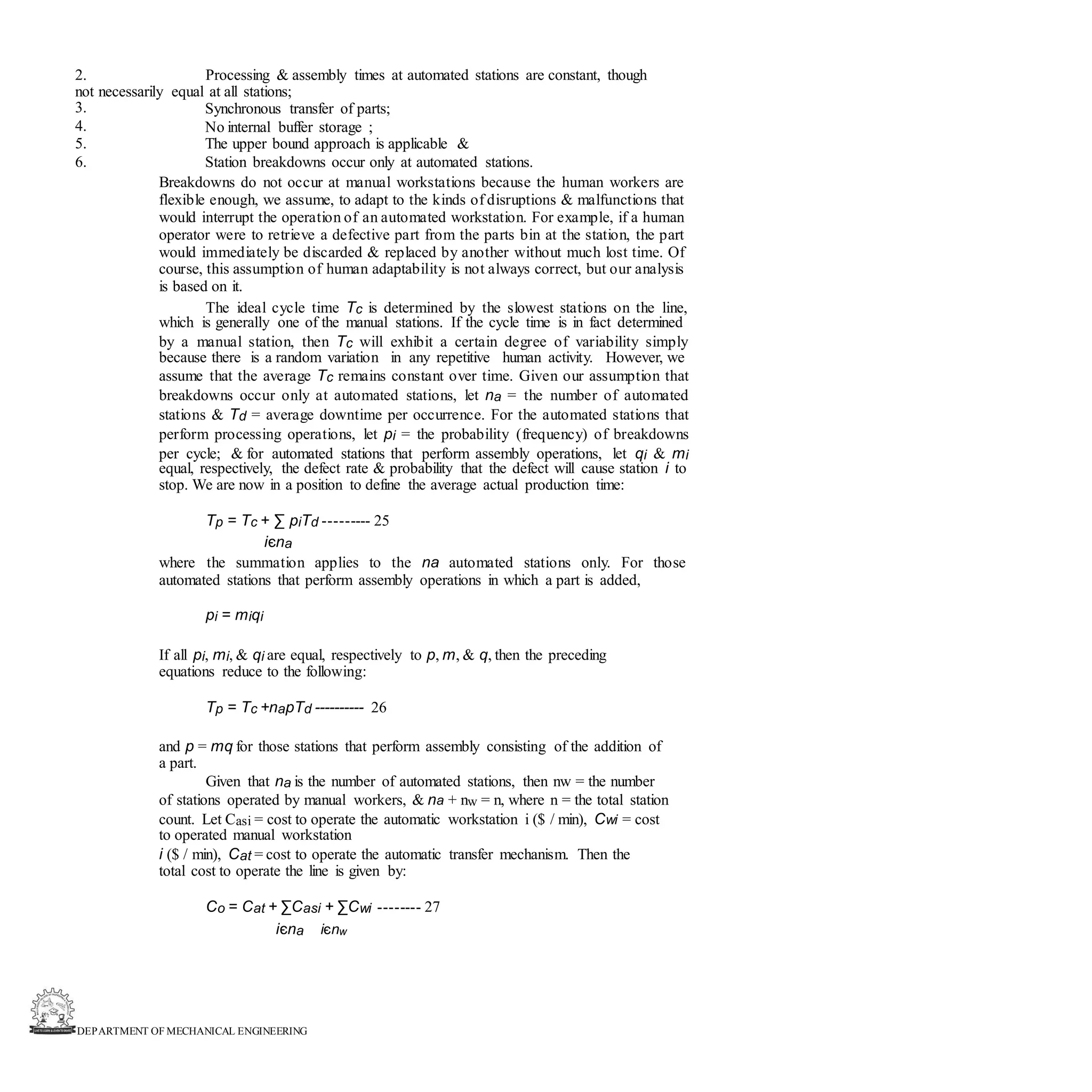 DEPARTMENT OF MECHANICAL ENGINEERING
2. Processing & assembly times at automated stations are constant, though
not necessarily equal at all stations;
3.
4.
5.
6.
Synchronous transfer of parts;
No internal buffer storage ;
The upper bound approach is applicable &
Station breakdowns occur only at automated stations.
Breakdowns do not occur at manual workstations because the human workers are
flexible enough, we assume, to adapt to the kinds of disruptions & malfunctions that
would interrupt the operation of an automated workstation. For example, if a human
operator were to retrieve a defective part from the parts bin at the station, the part
would immediately be discarded & replaced by another without much lost time. Of
course, this assumption of human adaptability is not always correct, but our analysis
is based on it.
The ideal cycle time Tc is determined by the slowest stations on the line,
which is generally one of the manual stations. If the cycle time is in fact determined
by a manual station, then Tc will exhibit a certain degree of variability simply
because there is a random variation in any repetitive human activity. However, we
assume that the average Tc remains constant over time. Given our assumption that
breakdowns occur only at automated stations, let na = the number of automated
stations & Td = average downtime per occurrence. For the automated stations that
perform processing operations, let pi = the probability (frequency) of breakdowns
per cycle; & for automated stations that perform assembly operations, let qi & mi
equal, respectively, the defect rate & probability that the defect will cause station i to
stop. We are now in a position to define the average actual production time:
Tp = Tc + ∑ piTd --------- 25
iєna
where the summation applies to the na automated stations only. For those
automated stations that perform assembly operations in which a part is added,
pi = miqi
If all pi, mi, & qi are equal, respectively to p, m, & q, then the preceding
equations reduce to the following:
Tp = Tc +napTd ---------- 26
and p = mq for those stations that perform assembly consisting of the addition of
a part.
Given that na is the number of automated stations, then nw = the number
of stations operated by manual workers, & na + nw = n, where n = the total station
count. Let Casi = cost to operate the automatic workstation i ($ / min), Cwi = cost
to operated manual workstation
i ($ / min), Cat = cost to operate the automatic transfer mechanism. Then the
total cost to operate the line is given by:
Co = Cat + ∑Casi + ∑Cwi -------- 27
iєna iєnw
 