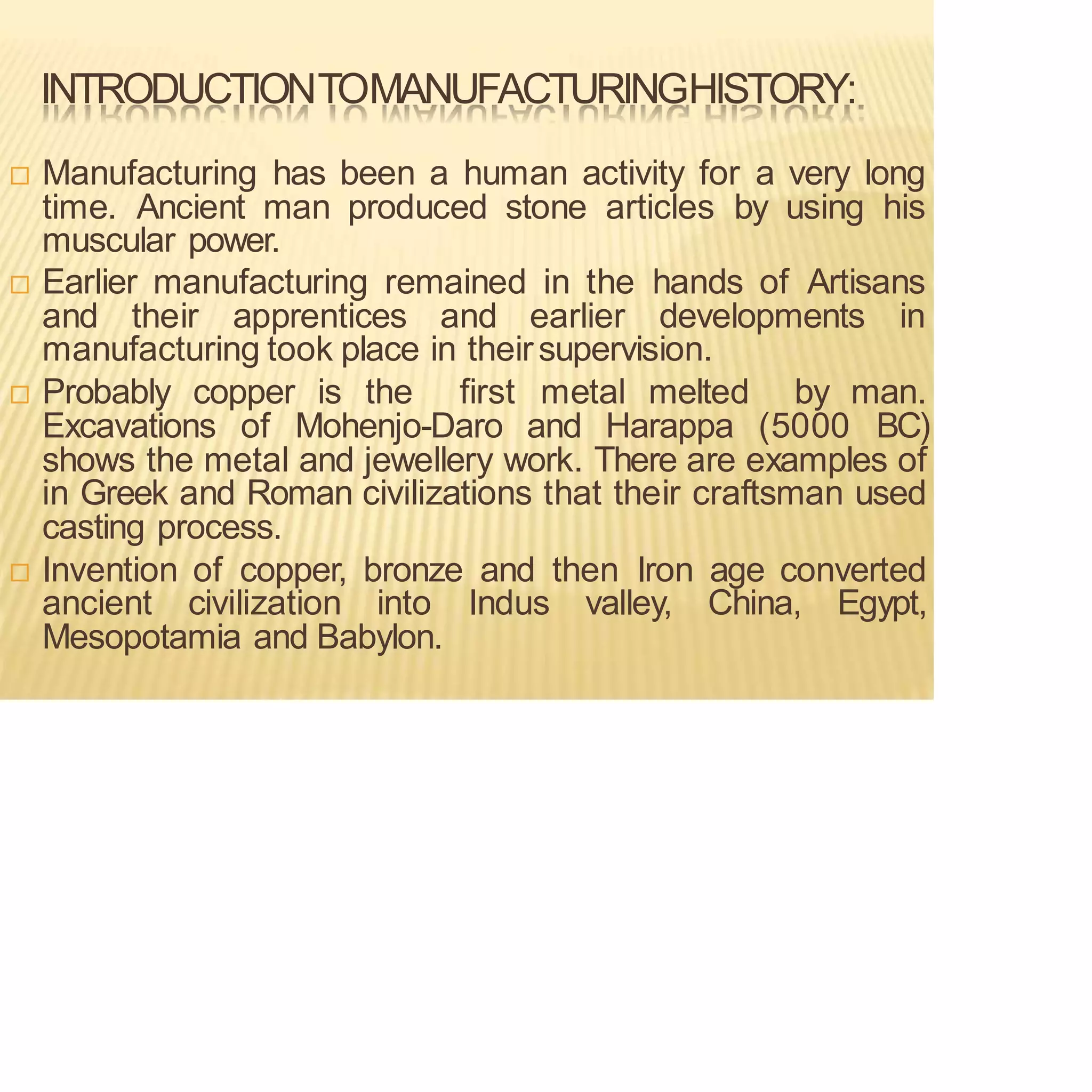 INTRODUCTIONTOMANUFACTURINGHISTORY:
 Manufacturing has been a human activity for a very long
time. Ancient man produced stone articles by using his
muscular power.
 Earlier manufacturing remained in the hands of Artisans
and their apprentices and earlier developments in
manufacturing took place in theirsupervision.
 Probably copper is the first metal melted by man.
Excavations of Mohenjo-Daro and Harappa (5000 BC)
shows the metal and jewellery work. There are examples of
in Greek and Roman civilizations that their craftsman used
casting process.
 Invention of copper, bronze and then Iron age converted
ancient civilization into Indus valley, China, Egypt,
Mesopotamia and Babylon.
 