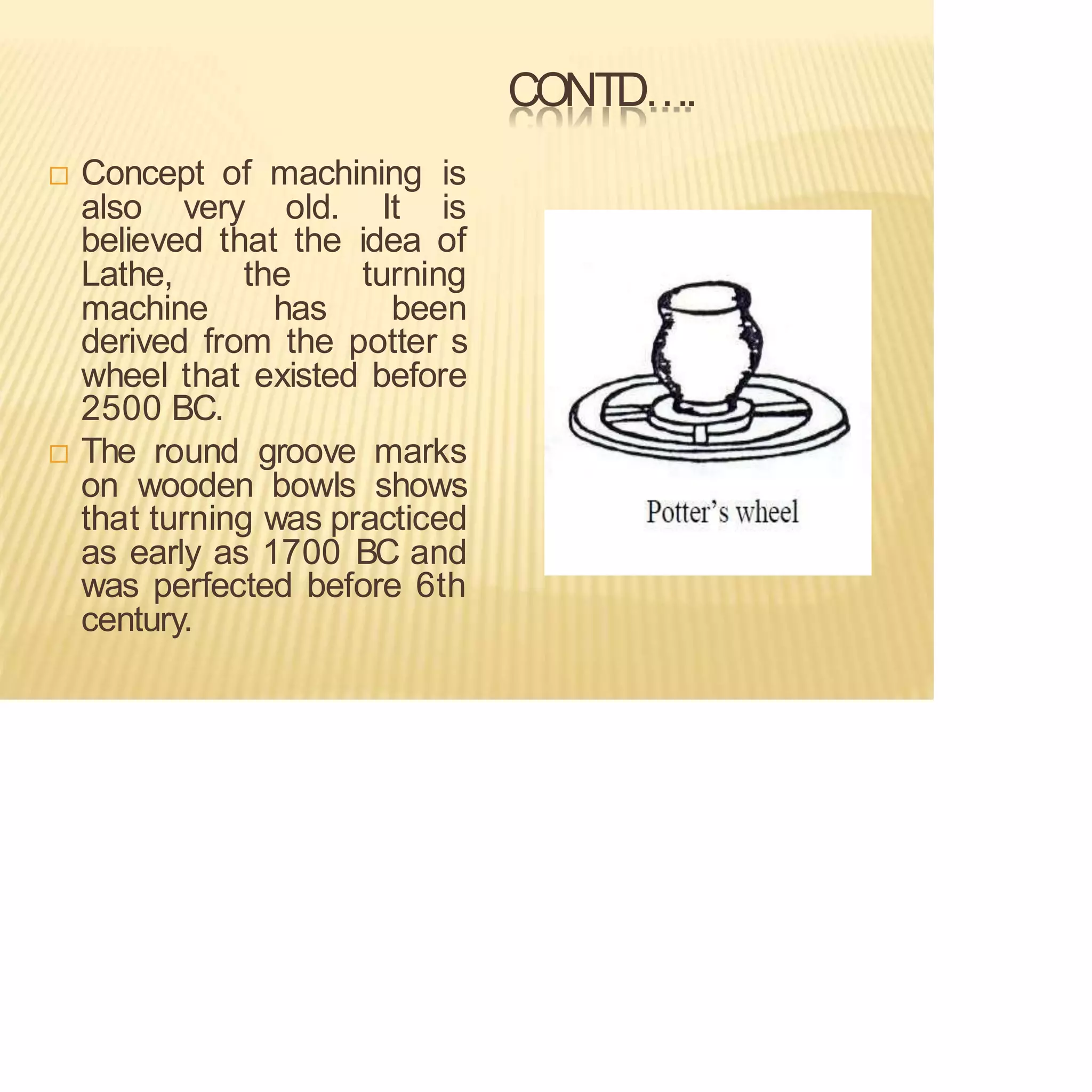 CONTD….
 Concept of machining is
also very old. It is
believed that the idea of
Lathe, the turning
machine has been
derived from the potter s
wheel that existed before
2500 BC.
 The round groove marks
on wooden bowls shows
that turning was practiced
as early as 1700 BC and
was perfected before 6th
century.
 