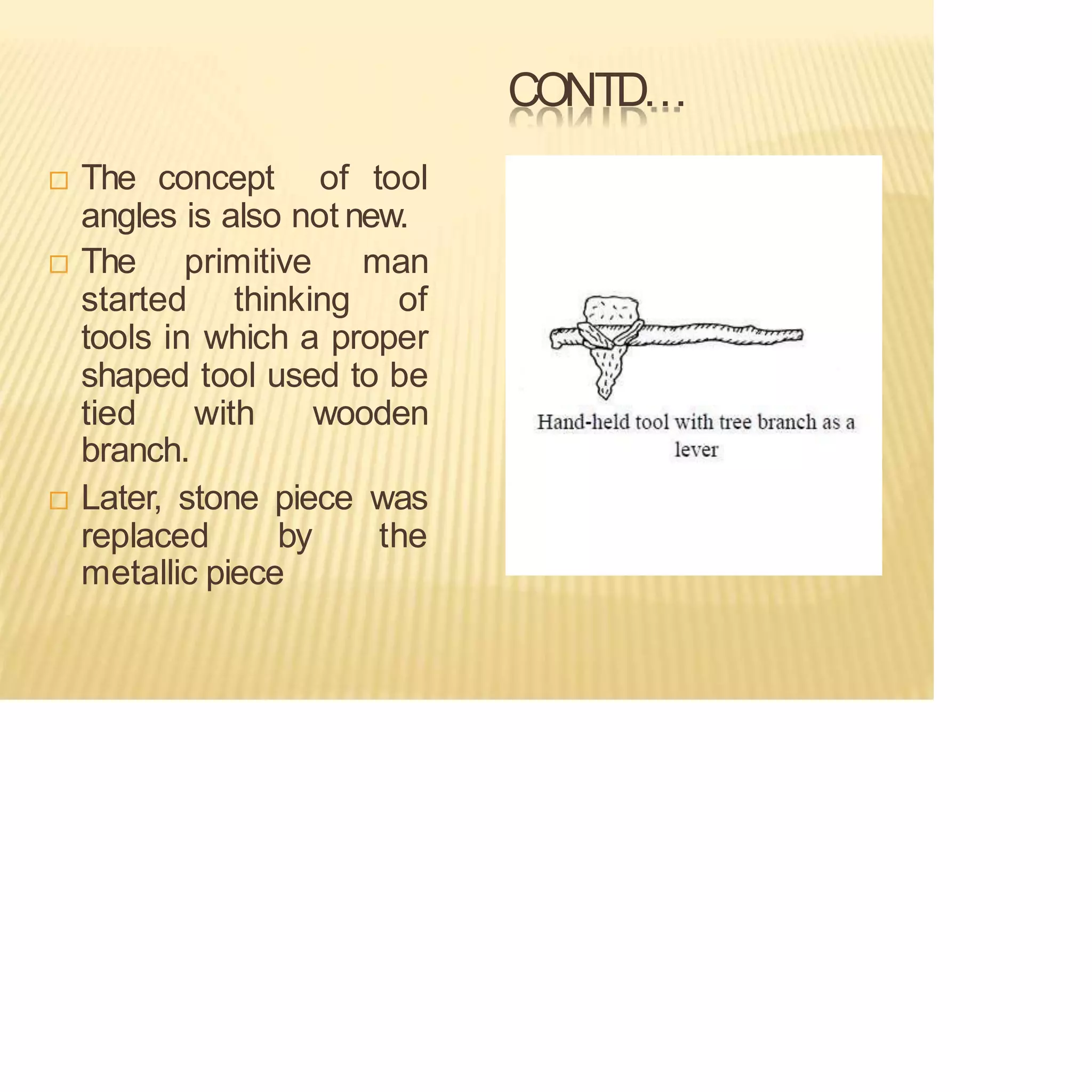CONTD…
 The concept of tool
angles is also not new.
 The primitive man
started thinking of
tools in which a proper
shaped tool used to be
tied with wooden
branch.
 Later, stone piece was
replaced by the
metallic piece
 