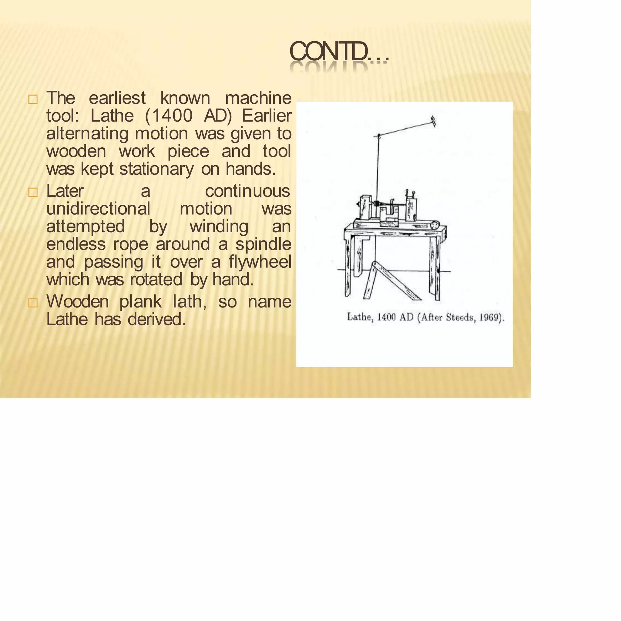 CONTD…
 The earliest known machine
tool: Lathe (1400 AD) Earlier
alternating motion was given to
wooden work piece and tool
was kept stationary on hands.
 Later a continuous
unidirectional motion was
attempted by winding an
endless rope around a spindle
and passing it over a flywheel
which was rotated by hand.
 Wooden plank lath, so name
Lathe has derived.
 