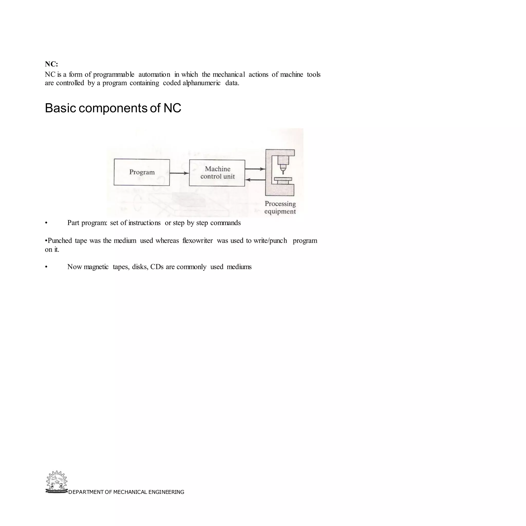 DEPARTMENT OF MECHANICAL ENGINEERING
NC:
NC is a form of programmable automation in which the mechanical actions of machine tools
are controlled by a program containing coded alphanumeric data.
Basic components of NC
• Part program: set of instructions or step by step commands
•Punched tape was the medium used whereas flexowriter was used to write/punch program
on it.
• Now magnetic tapes, disks, CDs are commonly used mediums
 