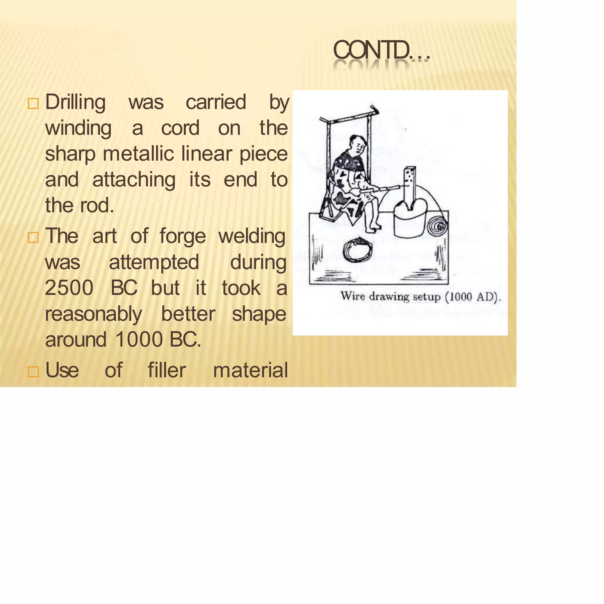 CONTD…
 Drilling was
winding a cord on
carried by
the
sharp metallic linear piece
and attaching its end to
the rod.
 The art of forge welding
during
was attempted
2500 BC but it took a
reasonably better shape
around 1000 BC.
 Use of filler material
 