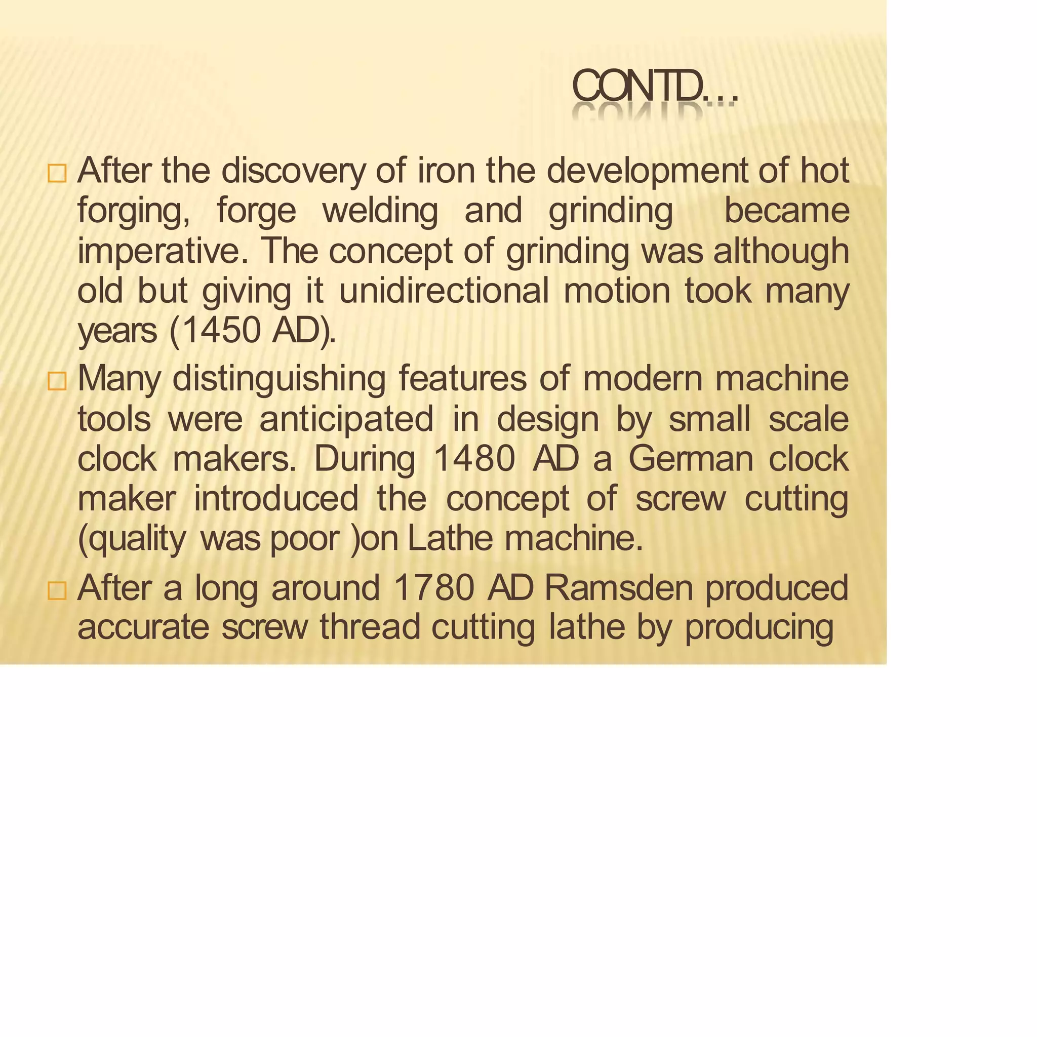 CONTD…
 After the discovery of iron the development of hot
forging, forge welding and grinding became
imperative. The concept of grinding was although
old but giving it unidirectional motion took many
years (1450 AD).
 Many distinguishing features of modern machine
tools were anticipated in design by small scale
clock makers. During 1480 AD a German clock
maker introduced the concept of screw cutting
(quality was poor )on Lathe machine.
 After a long around 1780 AD Ramsden produced
accurate screw thread cutting lathe by producing
 