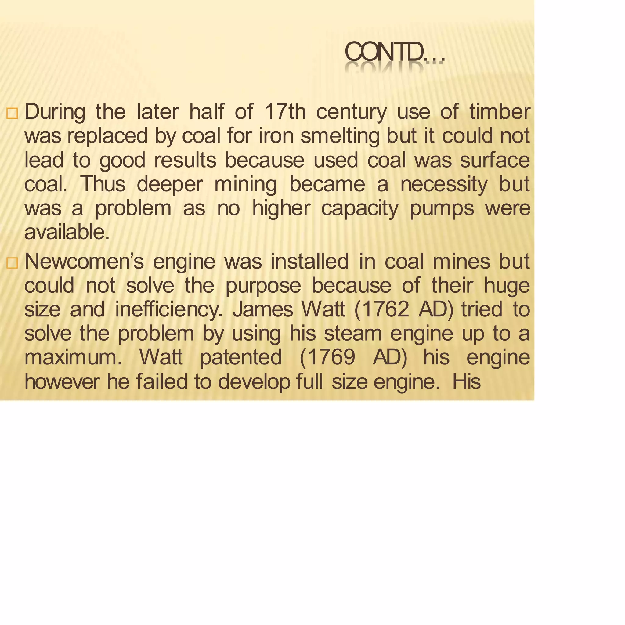CONTD…
 During the later half of 17th century use of timber
was replaced by coal for iron smelting but it could not
lead to good results because used coal was surface
coal. Thus deeper mining became a necessity but
was a problem as no higher capacity pumps were
available.
 Newcomen’s engine was installed in coal mines but
could not solve the purpose because of their huge
size and inefficiency. James Watt (1762 AD) tried to
solve the problem by using his steam engine up to a
maximum. Watt patented (1769 AD) his engine
however he failed to develop full size engine. His
 