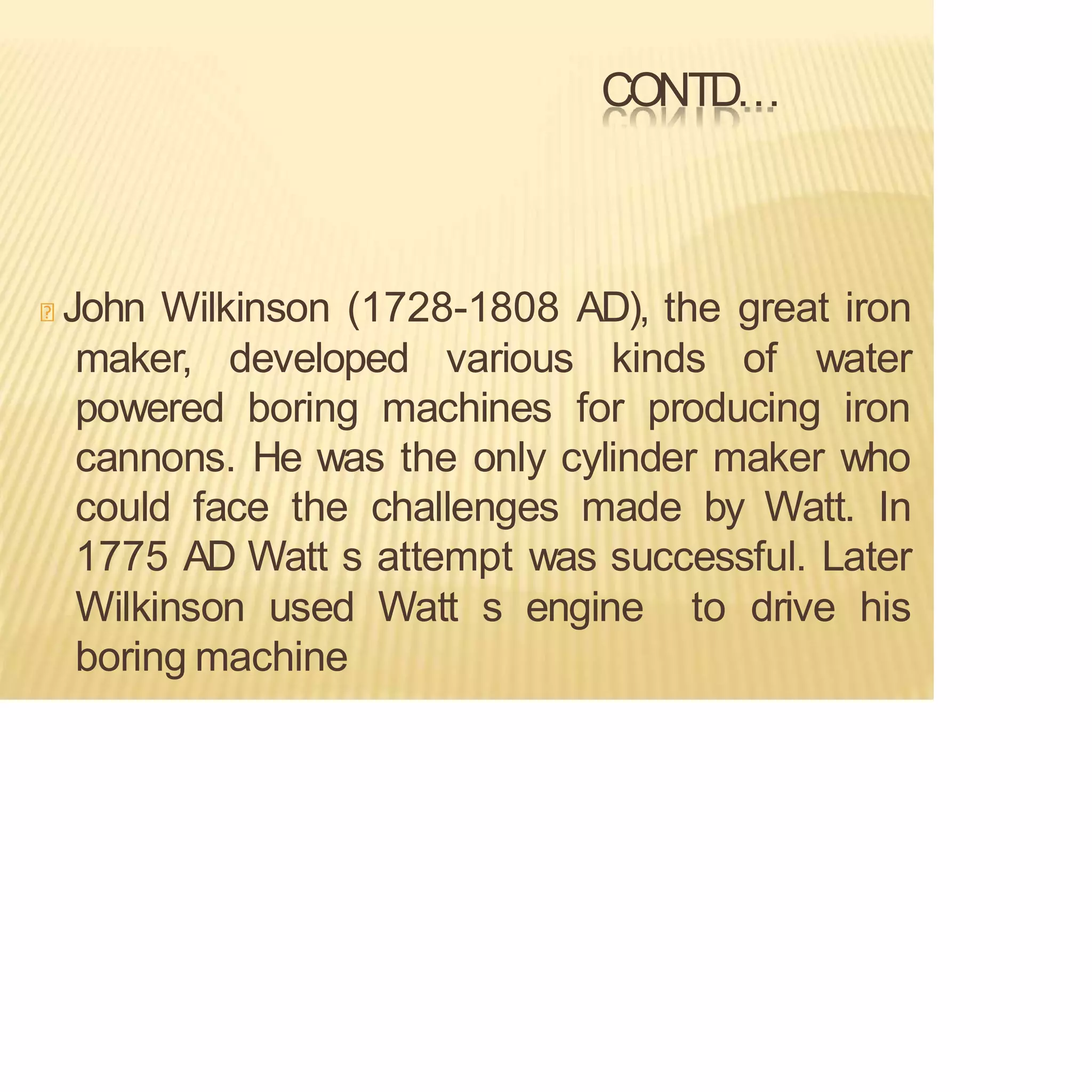CONTD…
John Wilkinson (1728-1808 AD), the great iron
maker, developed various kinds of water
powered boring machines for producing iron
cannons. He was the only cylinder maker who
could face the challenges made by Watt. In
1775 AD Watt s attempt was successful. Later
Wilkinson used Watt s engine to drive his
boring machine
 