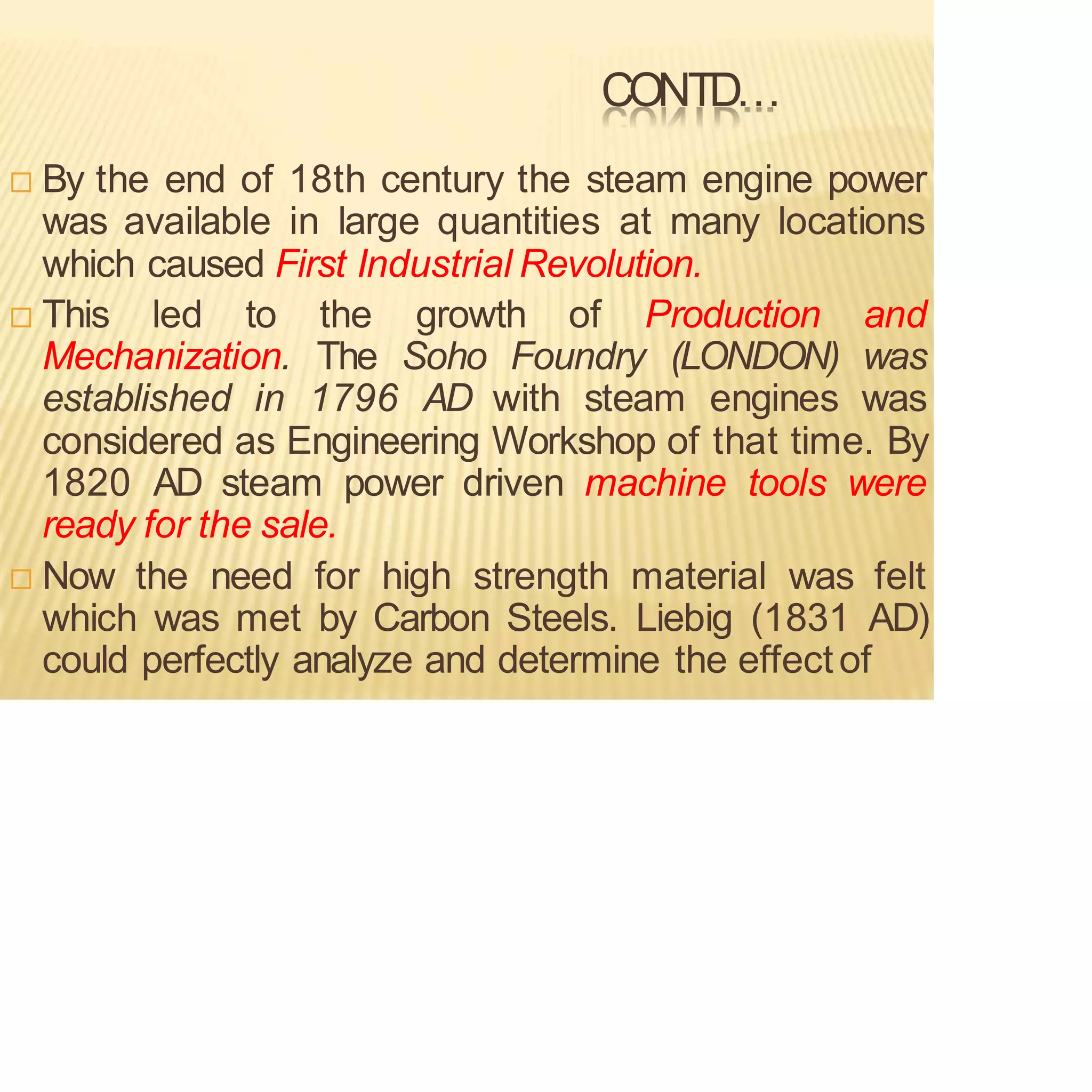 CONTD…
 By the end of 18th century the steam engine power
was available in large quantities at many locations
which caused First Industrial Revolution.
 This led to the growth of Production and
Mechanization. The Soho Foundry (LONDON) was
established in 1796 AD with steam engines was
considered as Engineering Workshop of that time. By
1820 AD steam power driven machine tools were
ready for the sale.
 Now the need for high strength material was felt
which was met by Carbon Steels. Liebig (1831 AD)
could perfectly analyze and determine the effectof
 