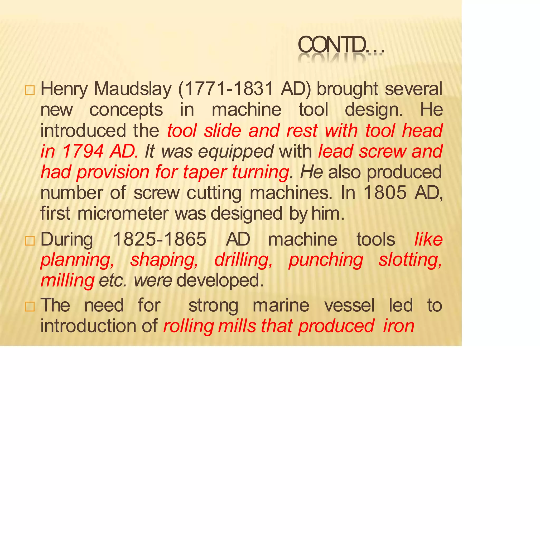 CONTD…
 Henry Maudslay (1771-1831 AD) brought several
new concepts in machine tool design. He
introduced the tool slide and rest with tool head
in 1794 AD. It was equipped with lead screw and
had provision for taper turning. He also produced
number of screw cutting machines. In 1805 AD,
first micrometer was designed by him.
 During 1825-1865 AD machine tools like
planning, shaping, drilling, punching slotting,
milling etc. were developed.
 The need for strong marine vessel led to
introduction of rolling mills that produced iron
 