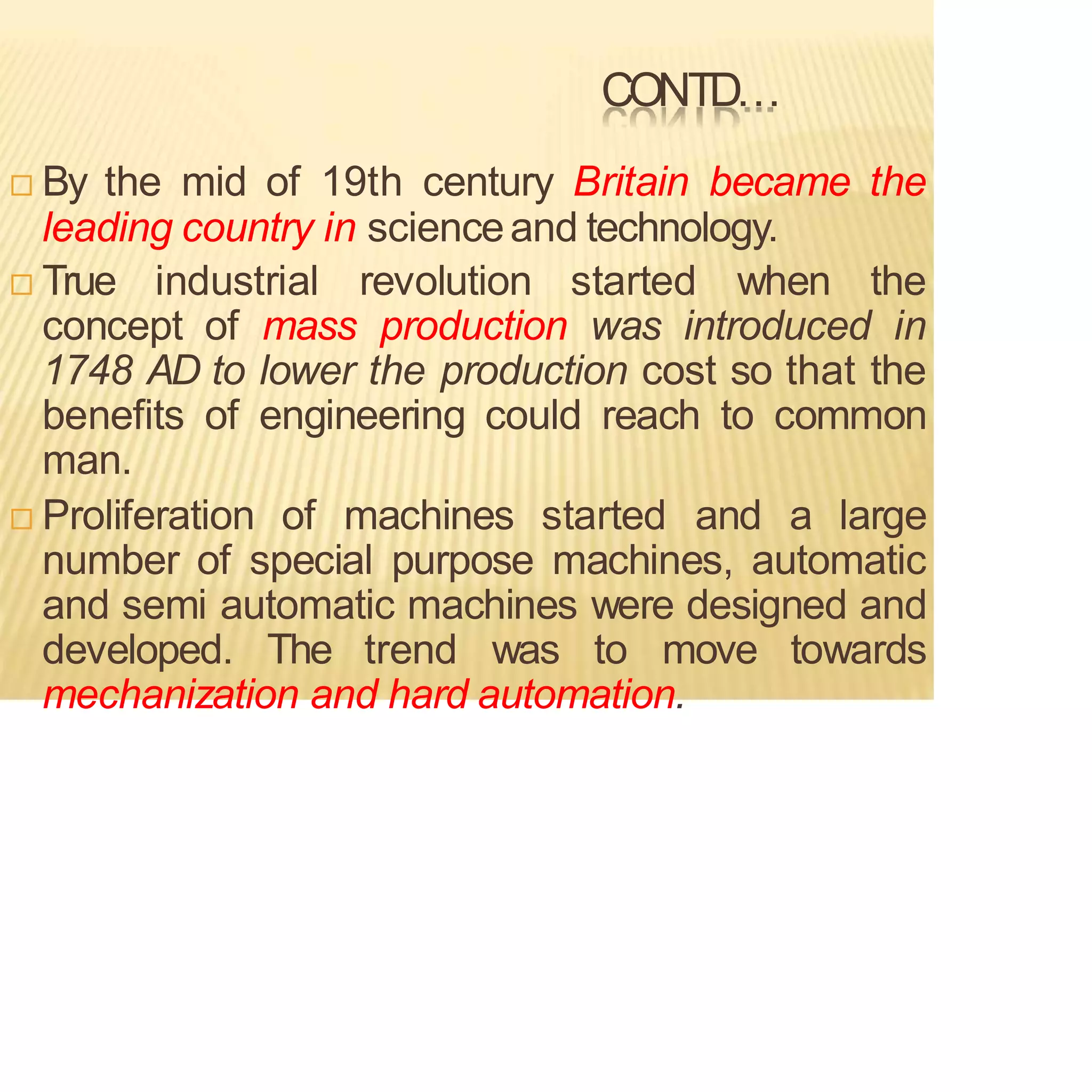 CONTD…
 By the mid of 19th century Britain became the
leading country in scienceand technology.
 True industrial revolution started when the
concept of mass production was introduced in
1748 AD to lower the production cost so that the
benefits of engineering could reach to common
man.
 Proliferation of machines started and a large
number of special purpose machines, automatic
and semi automatic machines were designed and
developed. The trend was to move towards
mechanization and hard automation.
 