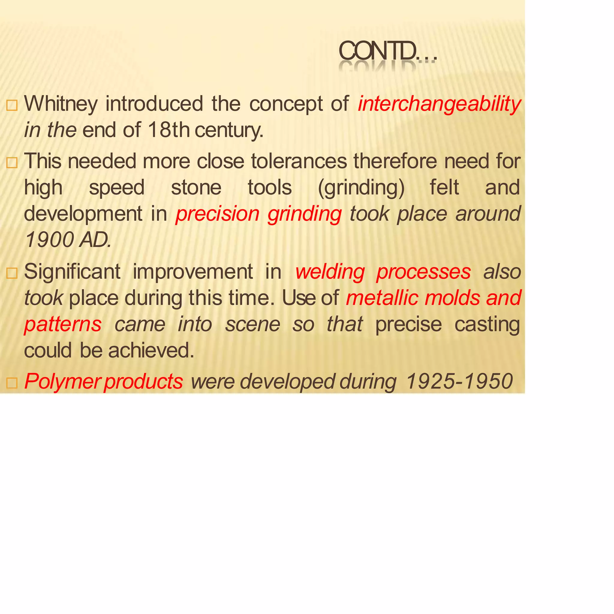 CONTD…
 Whitney introduced the concept of interchangeability
in the end of 18th century.
 This needed more close tolerances therefore need for
high speed stone tools (grinding) felt and
development in precision grinding took place around
1900 AD.
 Significant improvement in welding processes also
took place during this time. Use of metallic molds and
patterns came into scene so that precise casting
could be achieved.
 Polymerproducts were developed during 1925-1950
 