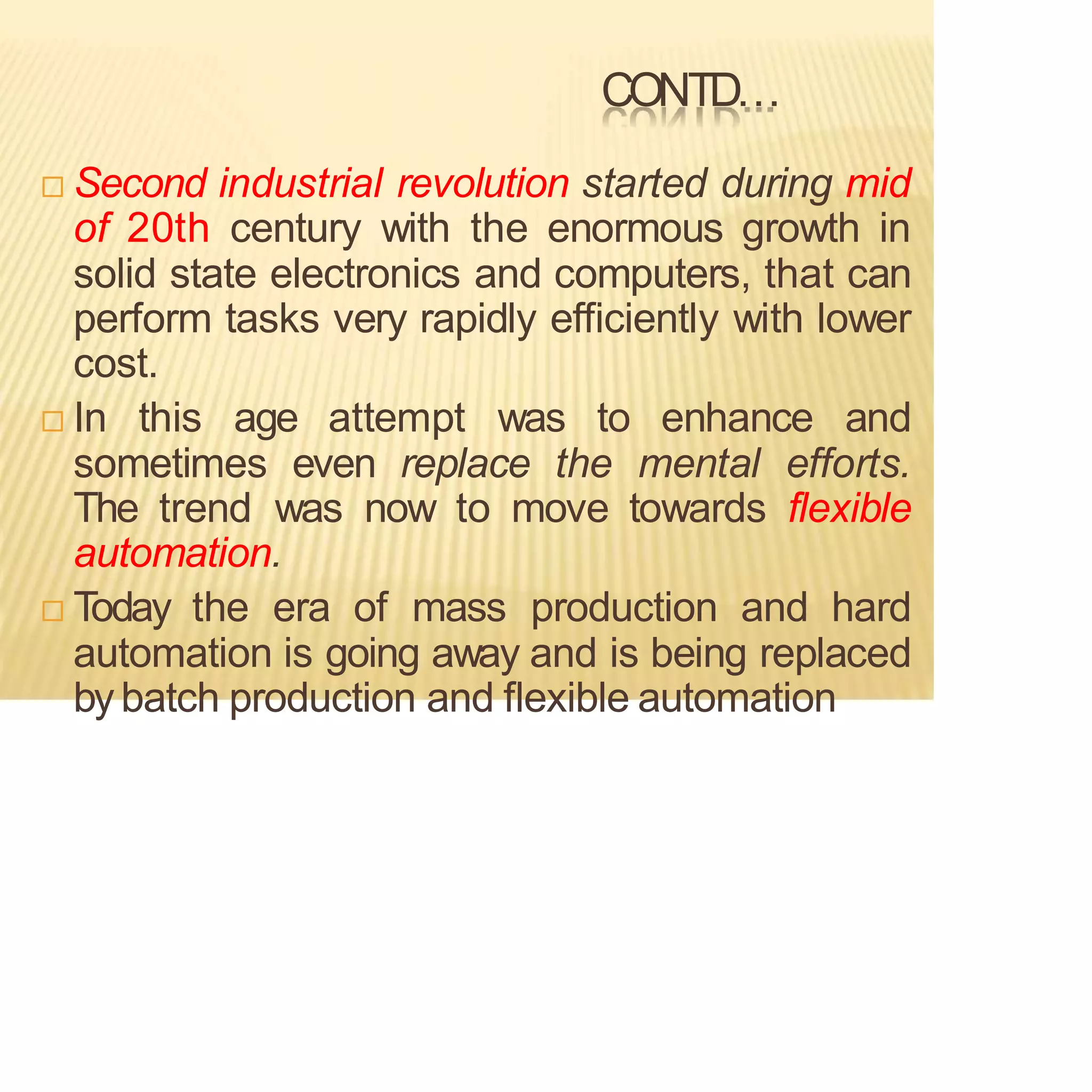 CONTD…
 Second industrial revolution started during mid
of 20th century with the enormous growth in
solid state electronics and computers, that can
perform tasks very rapidly efficiently with lower
cost.
 In this age attempt was to enhance and
sometimes even replace the mental efforts.
The trend was now to move towards flexible
automation.
 Today the era of mass production and hard
automation is going away and is being replaced
by batch production and flexible automation
 