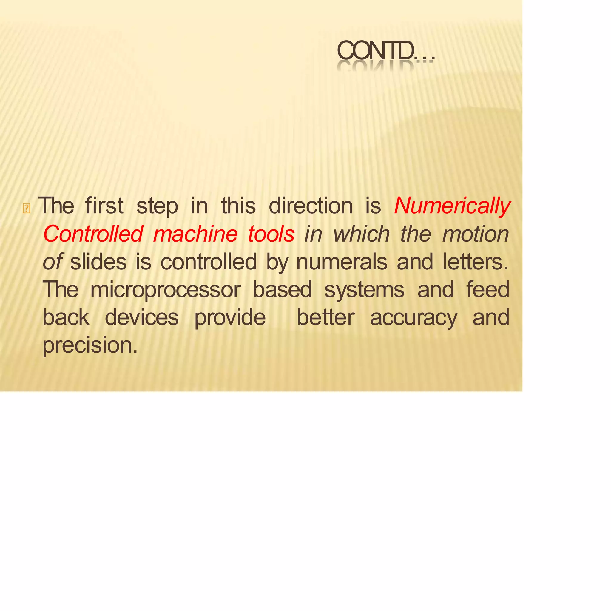 CONTD…
The first step in this direction is Numerically
Controlled machine tools in which the motion
of slides is controlled by numerals and letters.
The microprocessor based systems and feed
back devices provide better accuracy and
precision.
 