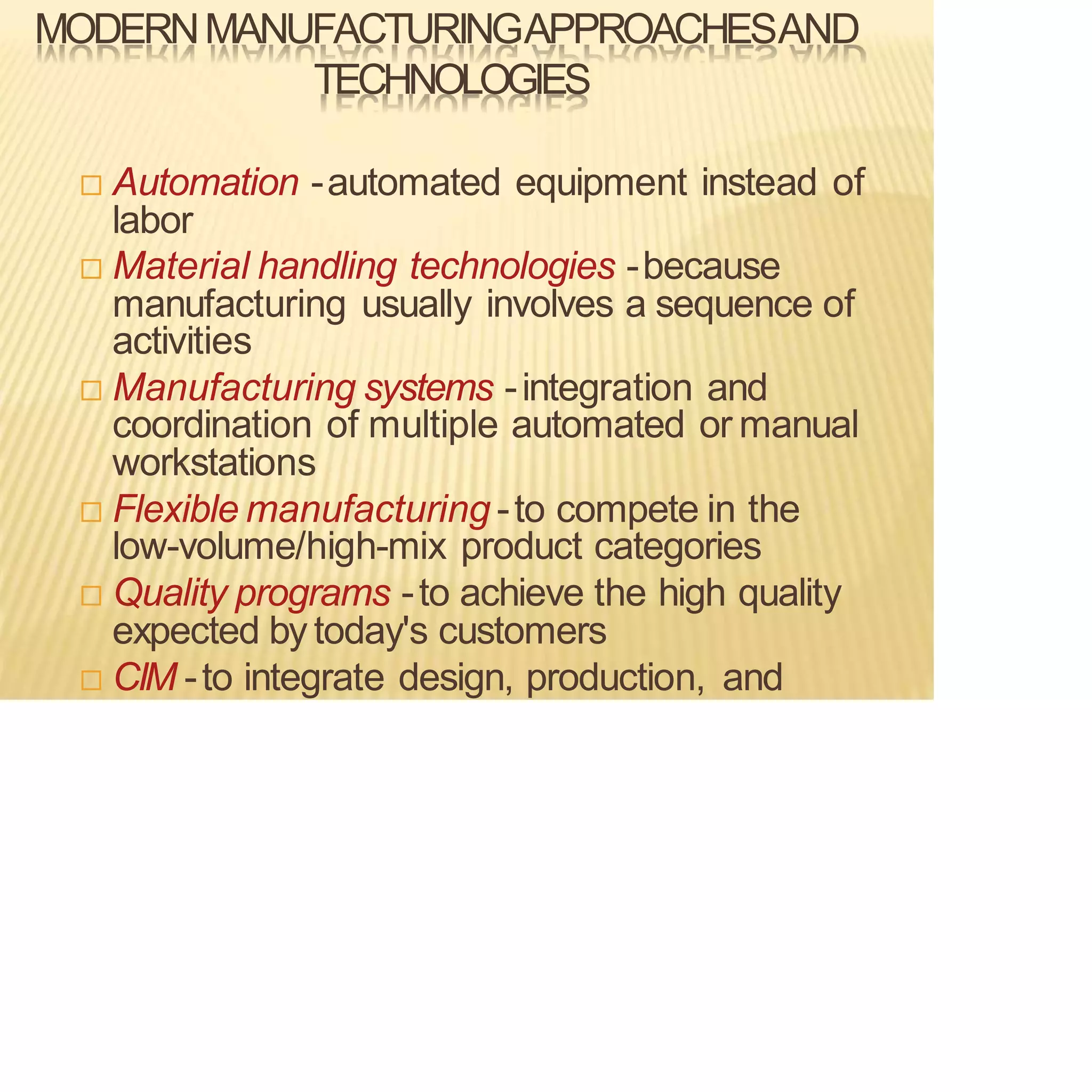 MODERNMANUFACTURINGAPPROACHESAND
TECHNOLOGIES
 Automation -automated equipment instead of
labor
 Material handling technologies -because
manufacturing usually involves a sequence of
activities
 Manufacturing systems -integration and
coordination of multiple automated or manual
workstations
 Flexible manufacturing -to compete in the
low-volume/high-mix product categories
 Quality programs -to achieve the high quality
expected by today's customers
 CIM -to integrate design, production, and
 