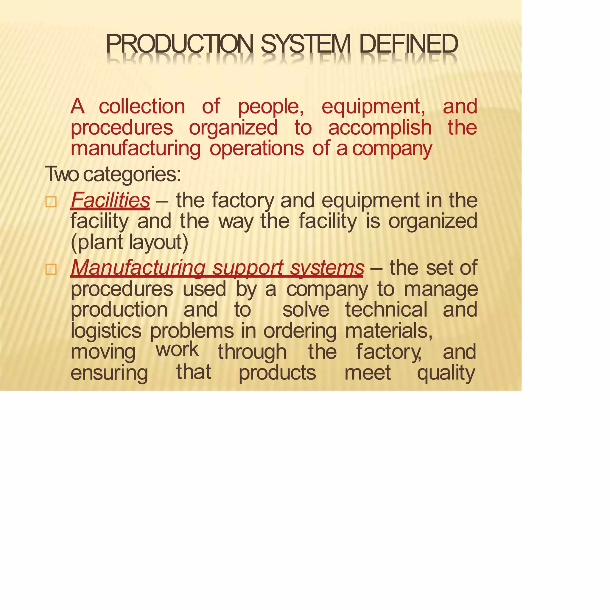 PRODUCTION SYSTEM DEFINED
A collection of people, equipment, and
procedures organized to accomplish the
manufacturing operations of a company
Twocategories:
 Facilities – the factory and equipment in the
facility and the way the facility is organized
(plant layout)
 Manufacturing support systems – the set of
procedures used by a company to manage
production and to solve technical and
logistics problems in ordering materials,
through the factory
, and
moving
ensuring
work
that products meet quality
 
