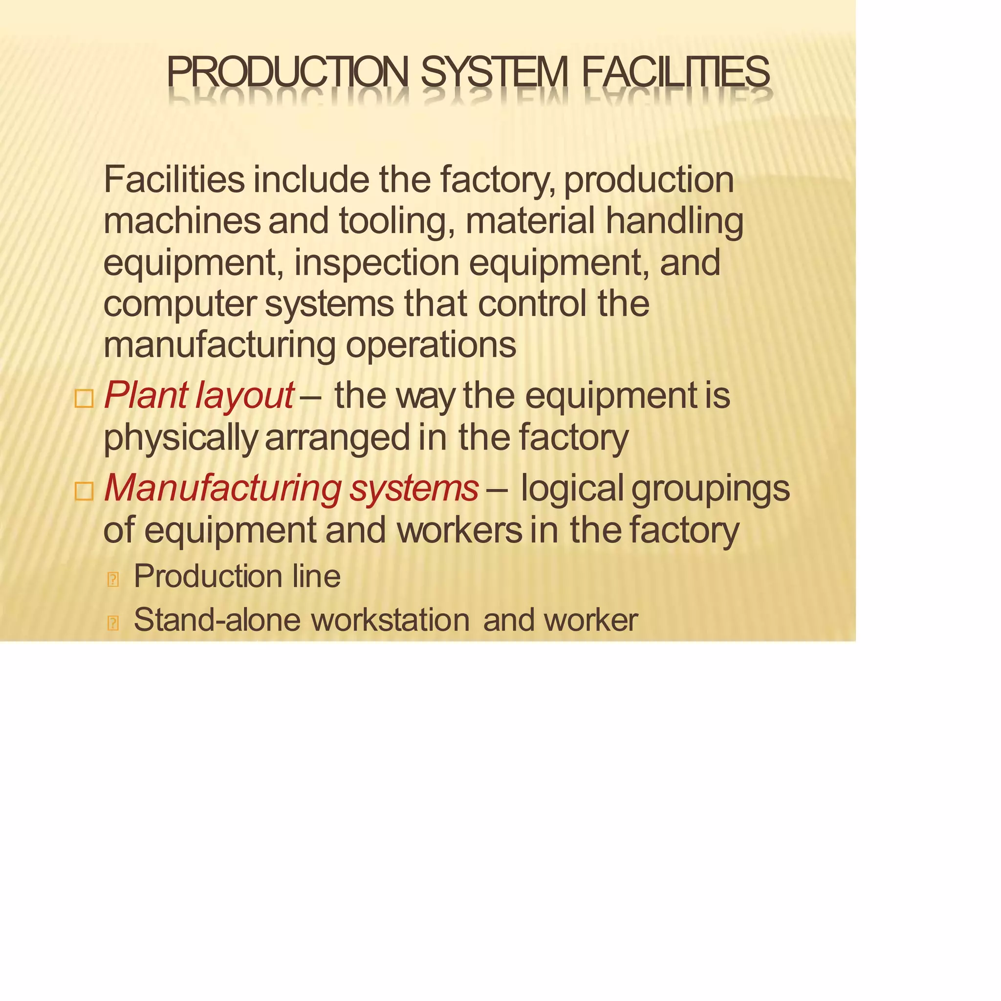 PRODUCTION SYSTEM FACILITIES
Facilities include the factory,production
machines and tooling, material handling
equipment, inspection equipment, and
computer systems that control the
manufacturing operations
 Plant layout – the way the equipment is
physicallyarranged in the factory
 Manufacturing systems – logicalgroupings
of equipment and workersin the factory
Production line
Stand-alone workstation and worker
 
