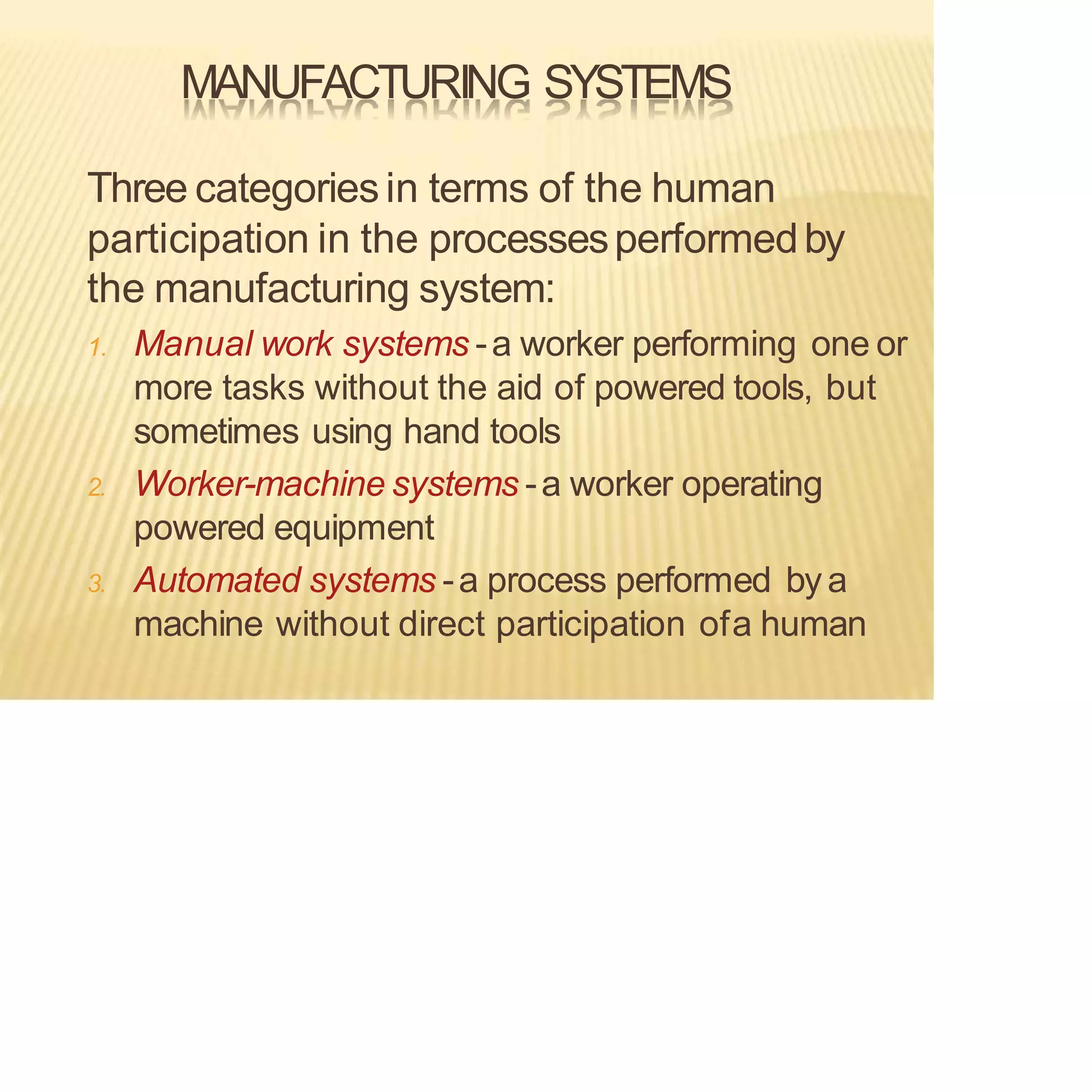 MANUFACTURING SYSTEMS
Three categoriesin terms of the human
participation in the processesperformedby
the manufacturing system:
1. Manual work systems -a worker performing one or
more tasks without the aid of powered tools, but
sometimes using hand tools
2. Worker-machine systems -a worker operating
powered equipment
3. Automated systems -a process performed bya
machine without direct participation ofa human
 