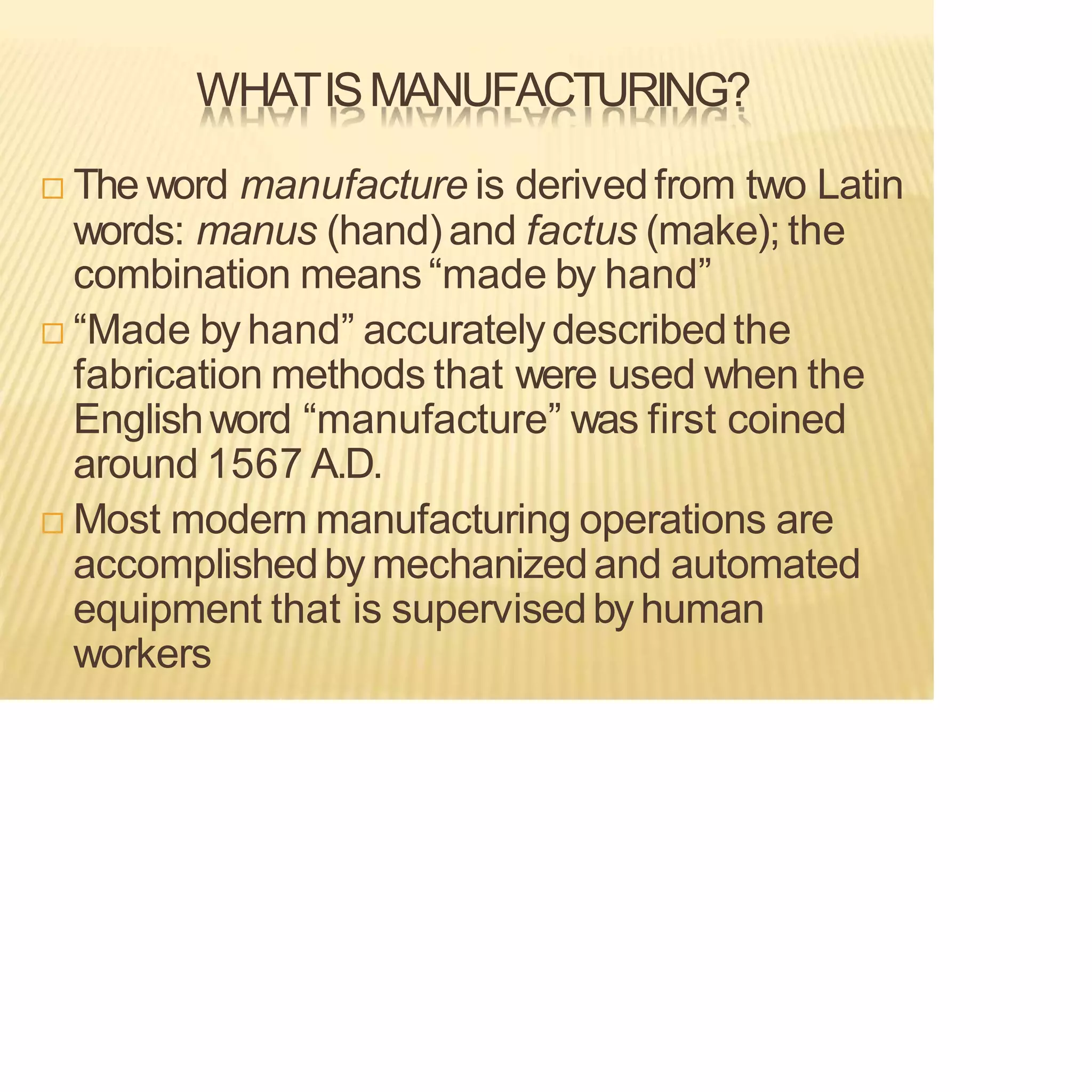 WHATISMANUFACTURING?
 The word manufacture is derivedfrom two Latin
words: manus (hand) and factus (make); the
combination means “made by hand”
 “Made by hand” accuratelydescribedthe
fabrication methods that were used when the
Englishword “manufacture” was first coined
around 1567 A.D.
 Most modern manufacturing operations are
accomplishedby mechanizedand automated
equipment that is supervisedby human
workers
 