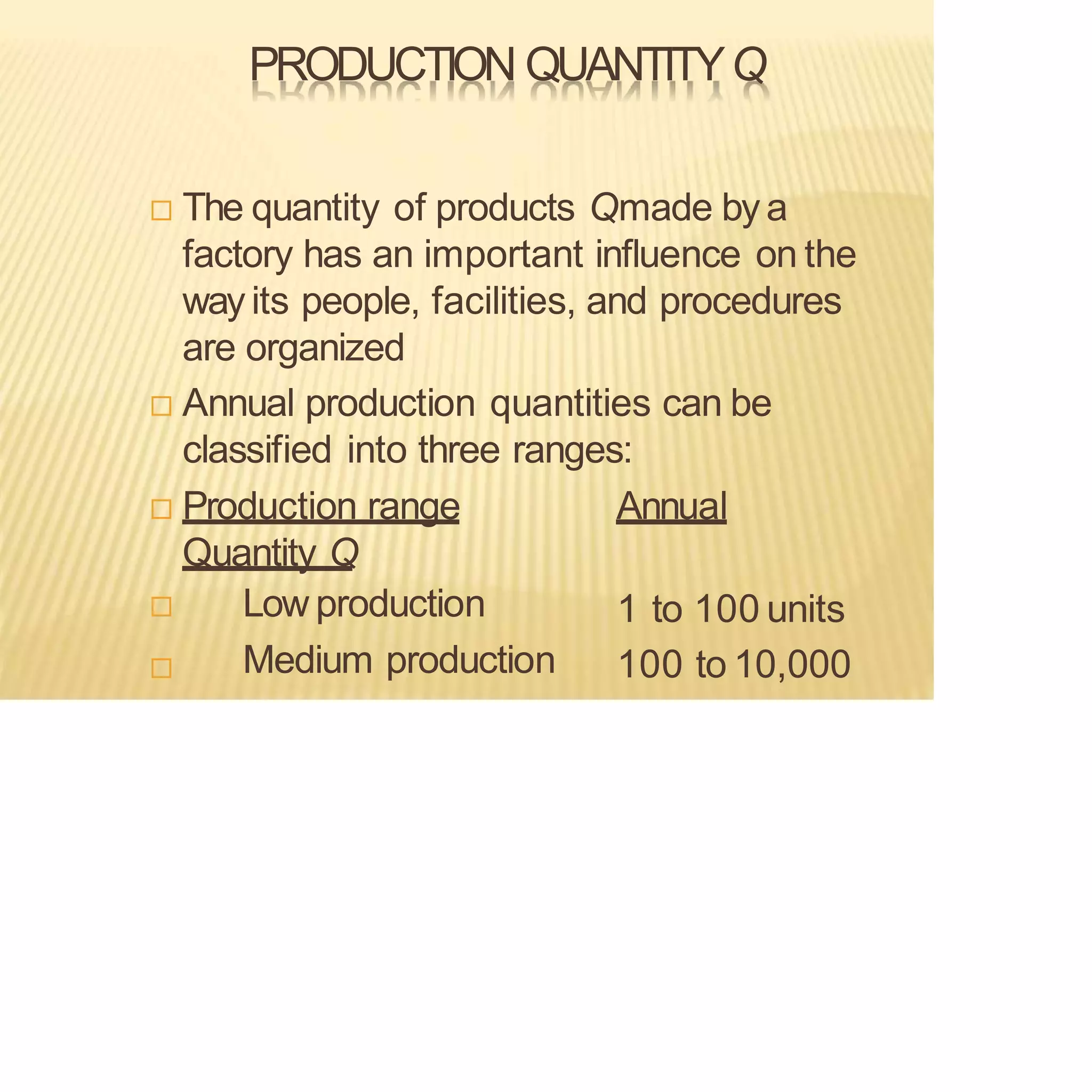 PRODUCTION QUANTITYQ
 The quantity of products Qmade by a
factory has an important influence on the
wayits people, facilities, and procedures
are organized
 Annual production quantities can be
classified into three ranges:
 Production range Annual
Quantity Q

 Low production
Medium production
1 to 100 units
100 to 10,000
 