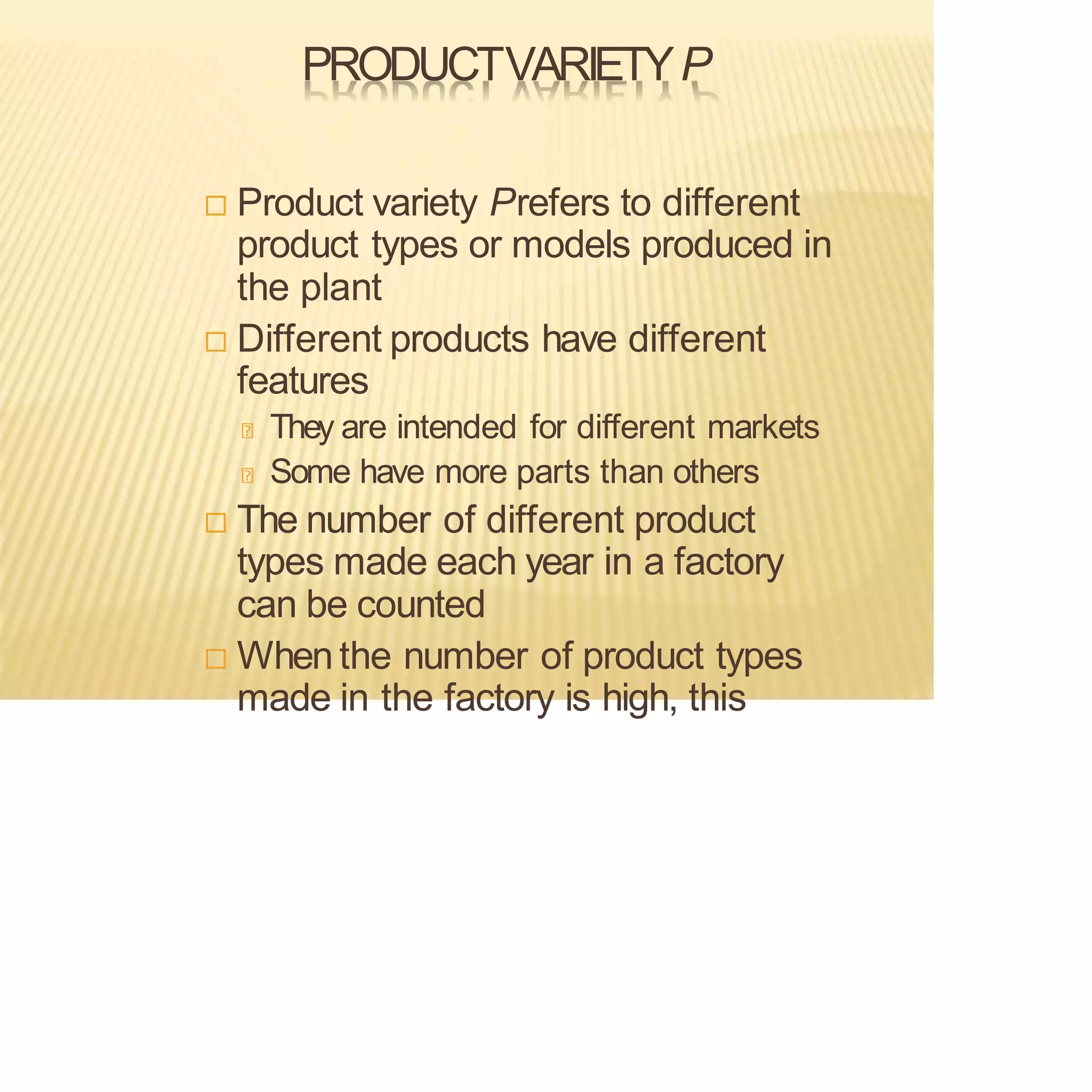 PRODUCTVARIETYP
 Product variety Prefers to different
product types or models produced in
the plant
 Different products have different
features
They are intended for different markets
Some have more parts than others
 The number of different product
types made each year in a factory
can be counted
 Whenthe number of product types
made in the factory is high, this
 