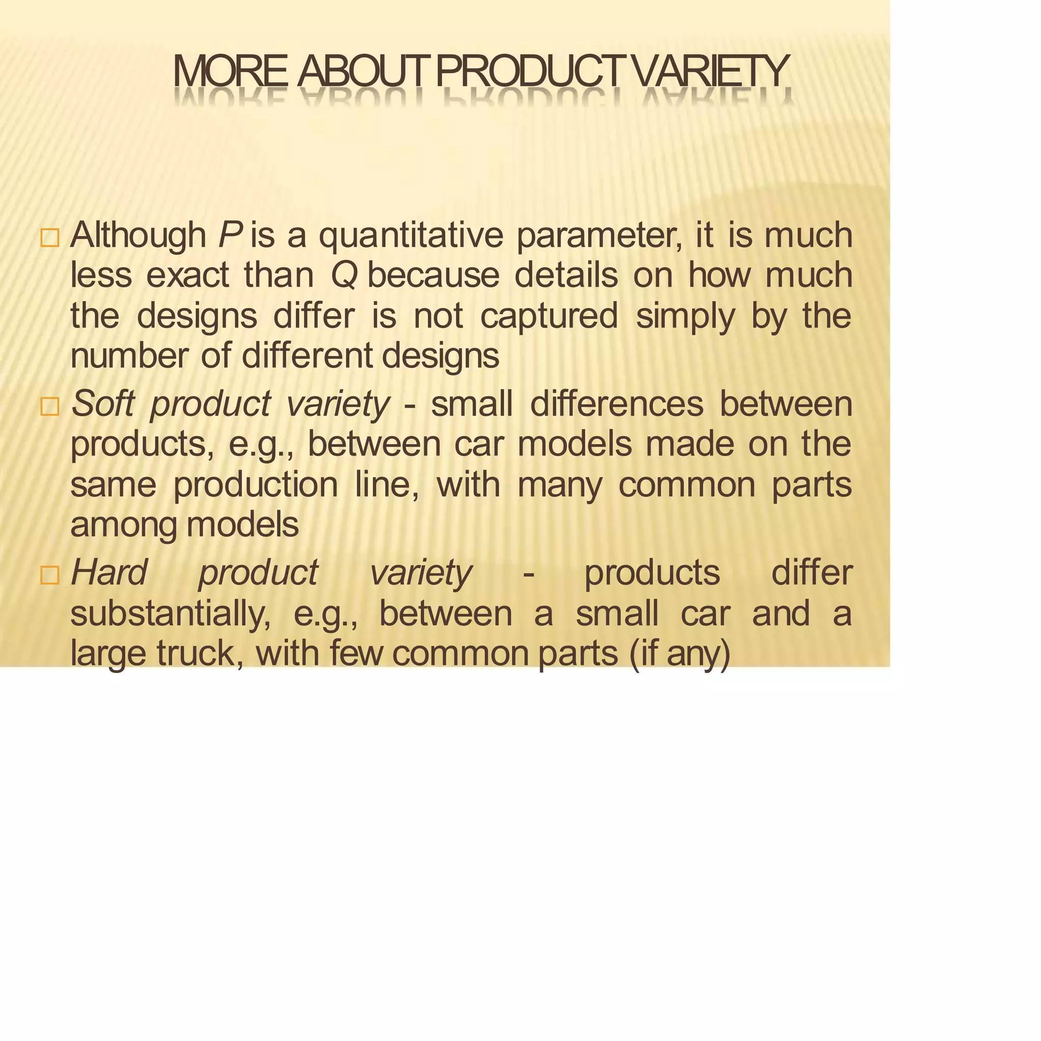 MOREABOUTPRODUCTVARIETY
 Although P is a quantitative parameter, it is much
less exact than Q because details on how much
the designs differ is not captured simply by the
number of different designs
 Soft product variety - small differences between
products, e.g., between car models made on the
same production line, with many common parts
among models
 Hard product variety - products differ
substantially, e.g., between a small car and a
large truck, with few common parts (if any)
 