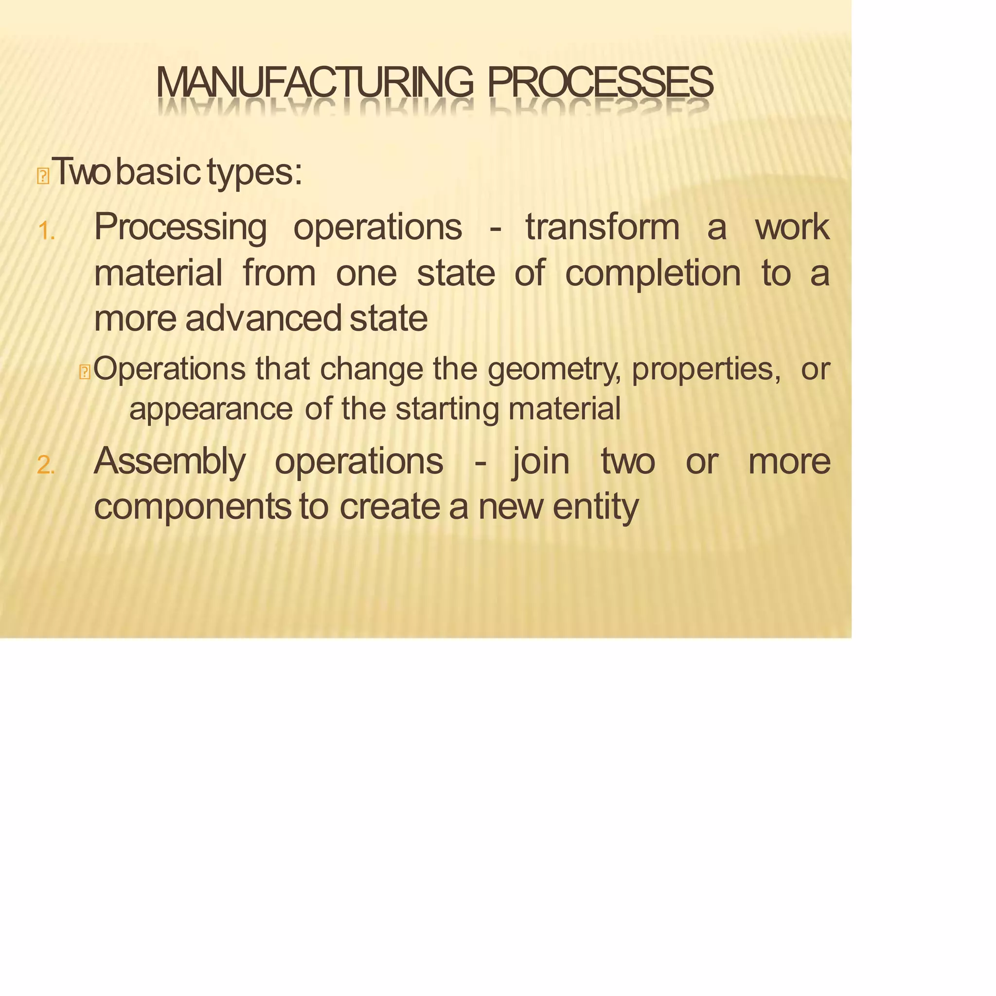 MANUFACTURING PROCESSES
Twobasictypes:
1. Processing operations - transform a work
material from one state of completion to a
more advancedstate
Operations that change the geometry, properties, or
appearance of the starting material
2. Assembly operations - join two or more
componentsto create a new entity
 