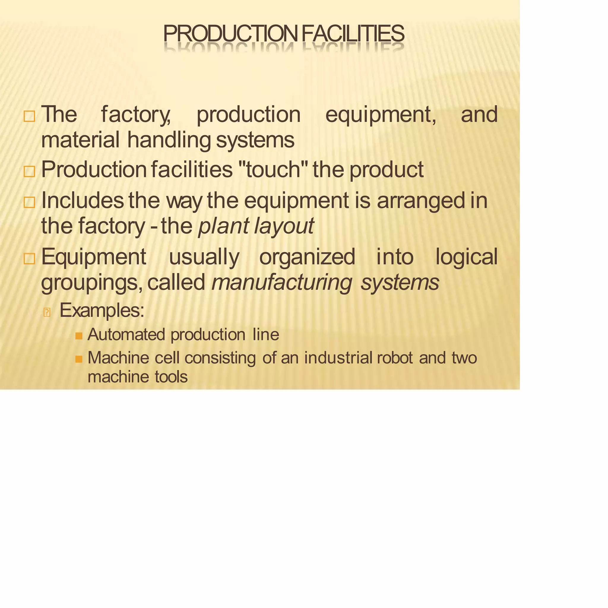 PRODUCTIONFACILITIES
 The factory
, production equipment, and
material handling systems
 Productionfacilities "touch" the product
 Includesthe way the equipment is arranged in
the factory -the plant layout
 Equipment usually organized into logical
groupings,called manufacturing systems
Examples:
◼ Automated production line
◼ Machine cell consisting of an industrial robot and two
machine tools
 