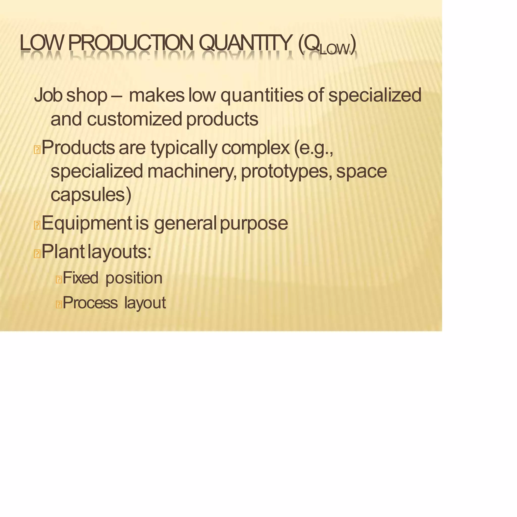 LOWPRODUCTION QUANTITY (QLOW)
Jobshop – makes low quantities of specialized
and customizedproducts
Products are typically complex (e.g.,
specialized machinery,prototypes,space
capsules)
Equipmentis generalpurpose
Plantlayouts:
Fixed position
Process layout
 