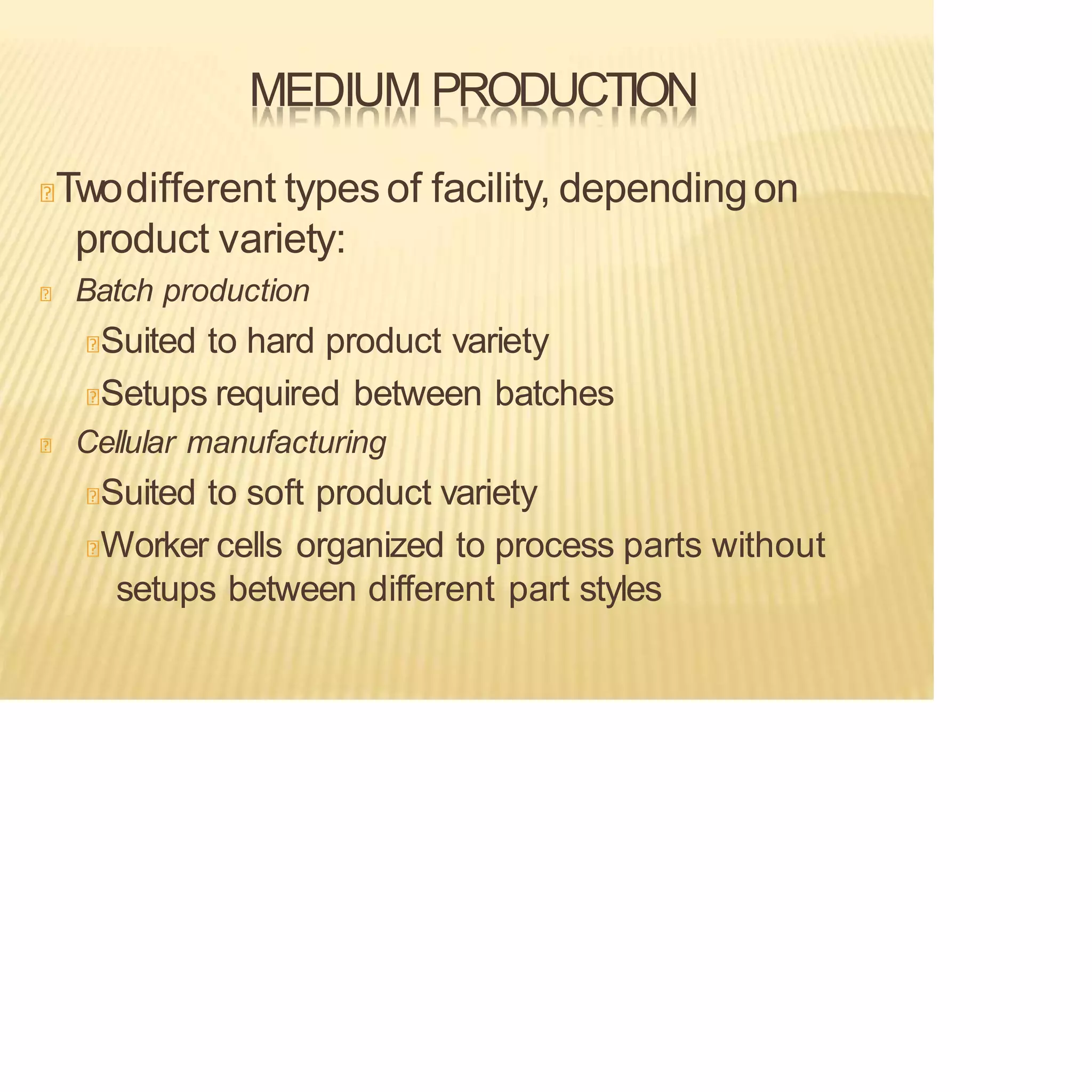MEDIUM PRODUCTION
Twodifferent types of facility, dependingon
product variety:
Batch production
Suited to hard product variety
Setups required between batches
Cellular manufacturing
Suited to soft product variety
Worker cells organized to process parts without
setups between different part styles
 
