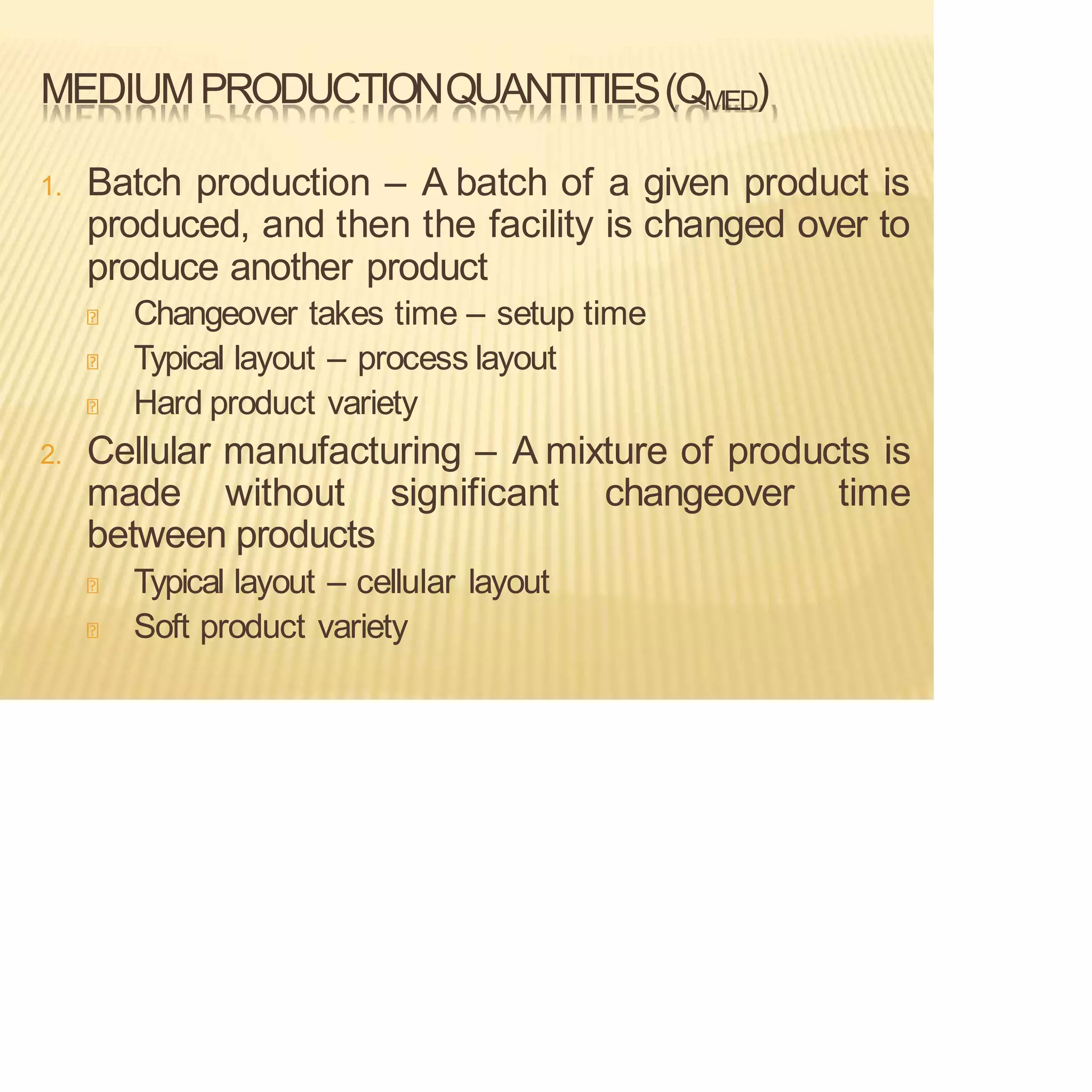 MEDIUMPRODUCTIONQUANTITIES(QMED)
1. Batch production – A batch of a given product is
produced, and then the facility is changed over to
produce another product
Changeover takes time – setup time
Typical layout – process layout
Hard product variety
2. Cellular manufacturing – A mixture of products is
made without significant changeover time
between products
Typical layout – cellular layout
Soft product variety
 