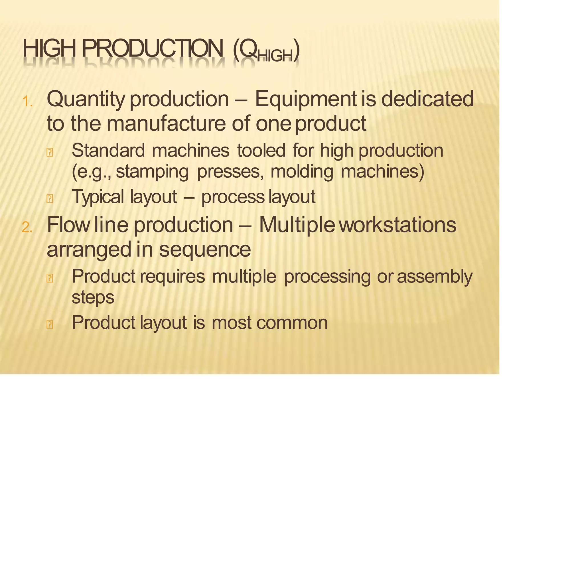 HIGH PRODUCTION (QHIGH)
1. Quantity production – Equipment is dedicated
to the manufacture of oneproduct
Standard machines tooled for high production
(e.g., stamping presses, molding machines)
Typical layout – process layout
2. Flowline production – Multipleworkstations
arranged in sequence
Product requires multiple processing or assembly
steps
Product layout is most common
 