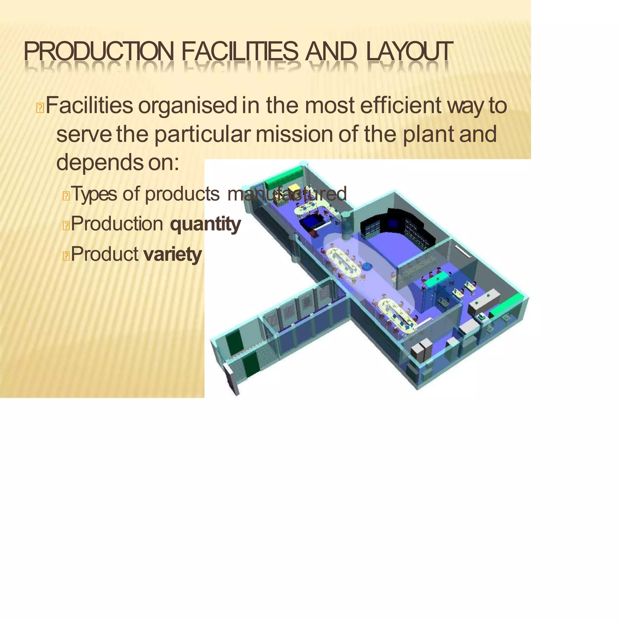 PRODUCTION FACILITIES AND LAYOUT
Facilities organisedin the most efficient way to
servethe particular mission of the plant and
depends on:
Types of products manufactured
Production quantity
Product variety
 