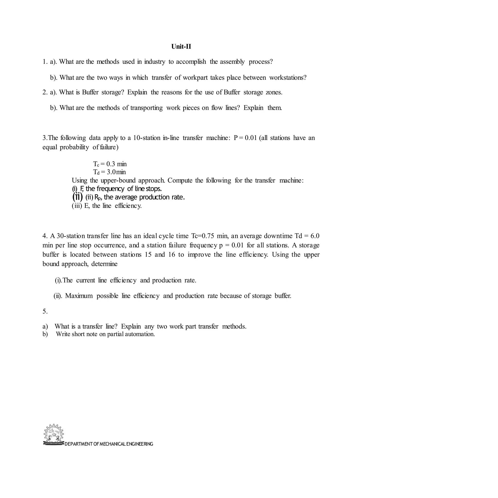 DEPARTMENT OFMECHANICALENGINEERING
Unit-II
1. a). What are the methods used in industry to accomplish the assembly process?
b). What are the two ways in which transfer of workpart takes place between workstations?
2. a). What is Buffer storage? Explain the reasons for the use of Buffer storage zones.
b). What are the methods of transporting work pieces on flow lines? Explain them.
3.The following data apply to a 10-station in-line transfer machine: P = 0.01 (all stations have an
equal probability of failure)
Tc = 0.3 min
Td = 3.0min
Using the upper-bound approach. Compute the following for the transfer machine:
(i) F
, the frequency of linestops.
(ii) (ii)Rp,the average production rate.
(iii) E, the line efficiency.
4. A 30-station transfer line has an ideal cycle time Tc=0.75 min, an average downtime Td = 6.0
min per line stop occurrence, and a station failure frequency p = 0.01 for all stations. A storage
buffer is located between stations 15 and 16 to improve the line efficiency. Using the upper
bound approach, determine
(i).The current line efficiency and production rate.
(ii). Maximum possible line efficiency and production rate because of storage buffer.
5.
a) What is a transfer line? Explain any two work part transfer methods.
b) Write short note on partial automation.
 