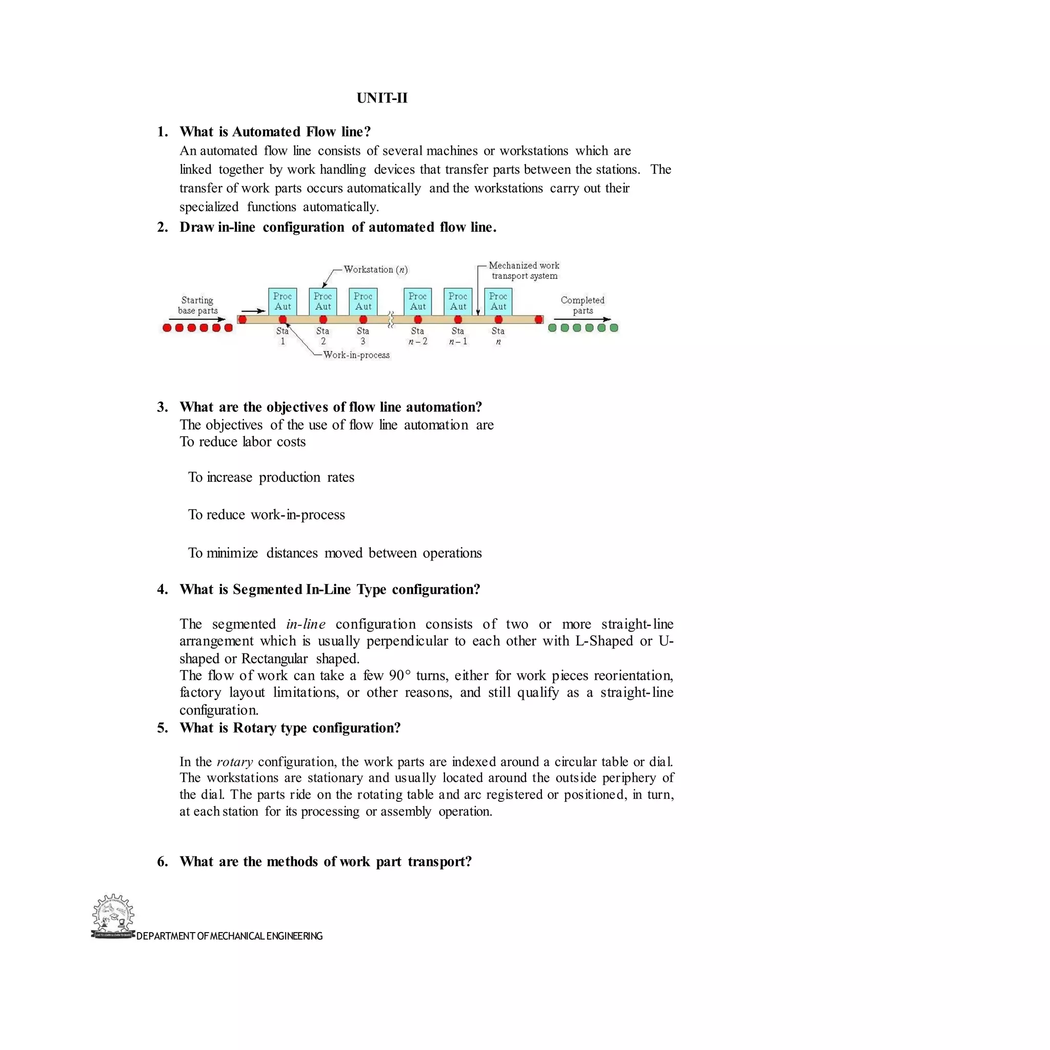 DEPARTMENT OFMECHANICALENGINEERING
UNIT-II
1. What is Automated Flow line?
An automated flow line consists of several machines or workstations which are
linked together by work handling devices that transfer parts between the stations. The
transfer of work parts occurs automatically and the workstations carry out their
specialized functions automatically.
2. Draw in-line configuration of automated flow line.
3. What are the objectives of flow line automation?
The objectives of the use of flow line automation are
To reduce labor costs
To increase production rates
To reduce work-in-process
To minimize distances moved between operations
4. What is Segmented In-Line Type configuration?
The segmented in-line configuration consists of two or more straight-line
arrangement which is usually perpendicular to each other with L-Shaped or U-
shaped or Rectangular shaped.
The flow of work can take a few 90° turns, either for work pieces reorientation,
factory layout limitations, or other reasons, and still qualify as a straight-line
configuration.
5. What is Rotary type configuration?
In the rotary configuration, the work parts are indexed around a circular table or dial.
The workstations are stationary and usually located around the outside periphery of
the dial. The parts ride on the rotating table and arc registered or positioned, in turn,
at each station for its processing or assembly operation.
6. What are the methods of work part transport?
 