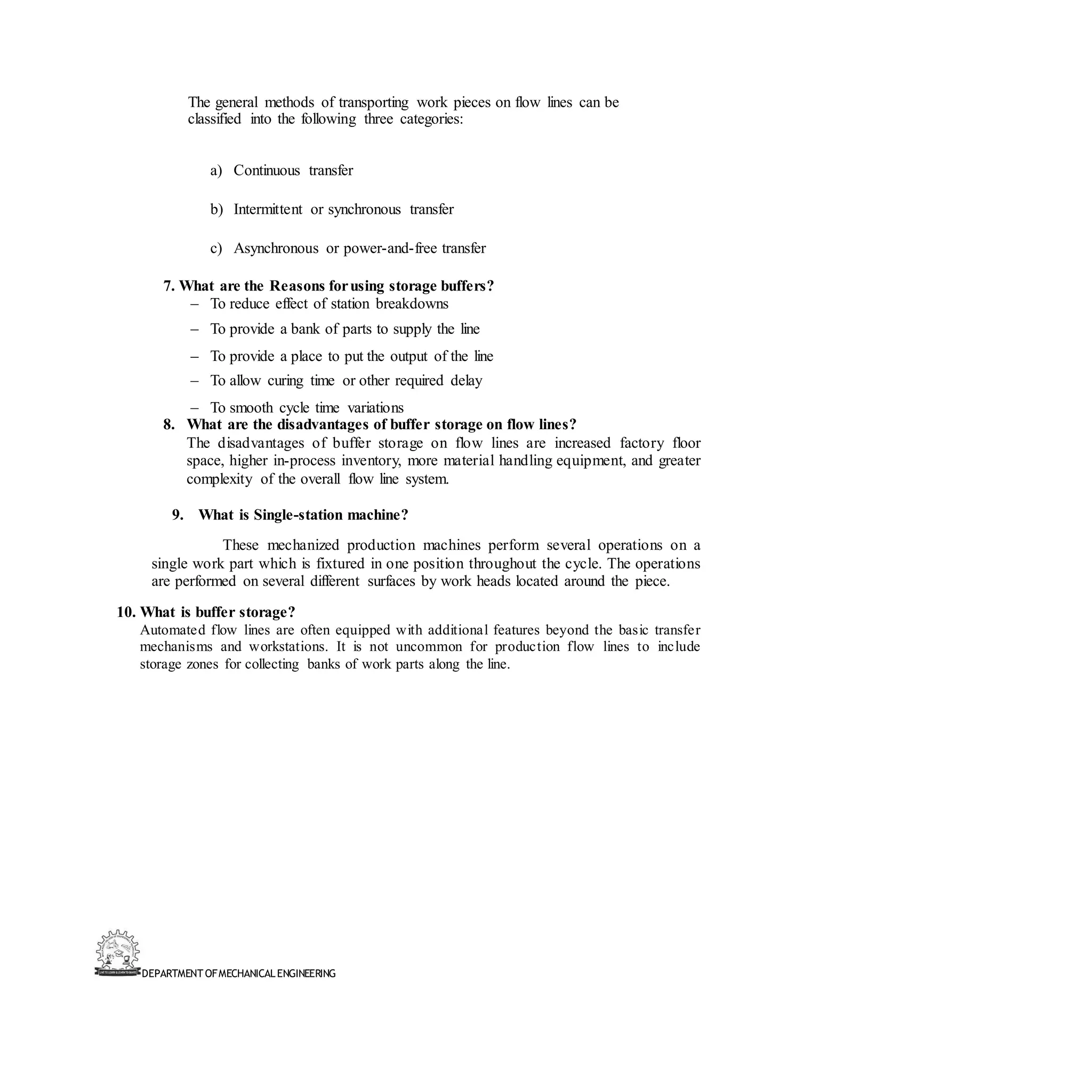 DEPARTMENT OFMECHANICALENGINEERING
The general methods of transporting work pieces on flow lines can be
classified into the following three categories:
a) Continuous transfer
b) Intermittent or synchronous transfer
c) Asynchronous or power-and-free transfer
7. What are the Reasons forusing storage buffers?
– To reduce effect of station breakdowns
– To provide a bank of parts to supply the line
– To provide a place to put the output of the line
– To allow curing time or other required delay
– To smooth cycle time variations
8. What are the disadvantages of buffer storage on flow lines?
The disadvantages of buffer storage on flow lines are increased factory floor
space, higher in-process inventory, more material handling equipment, and greater
complexity of the overall flow line system.
9. What is Single-station machine?
These mechanized production machines perform several operations on a
single work part which is fixtured in one position throughout the cycle. The operations
are performed on several different surfaces by work heads located around the piece.
10. What is buffer storage?
Automated flow lines are often equipped with additional features beyond the basic transfer
mechanisms and workstations. It is not uncommon for production flow lines to include
storage zones for collecting banks of work parts along the line.
 