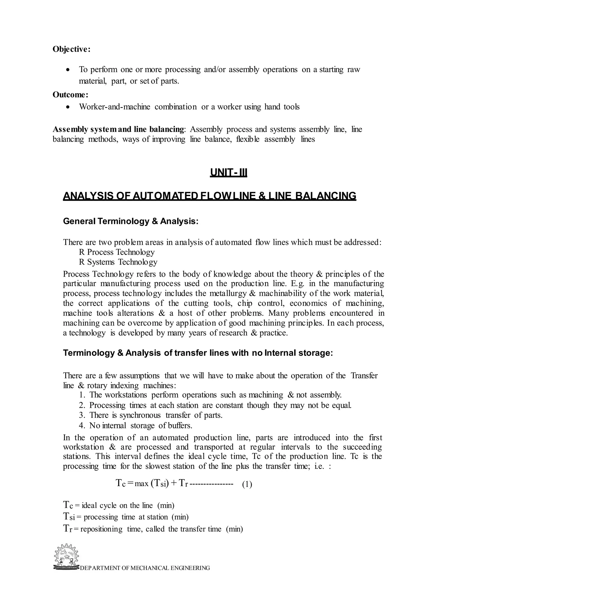 DEPARTMENT OF MECHANICAL ENGINEERING
Objective:
• To perform one or more processing and/or assembly operations on a starting raw
material, part, or set of parts.
Outcome:
• Worker-and-machine combination or a worker using hand tools
Assembly systemand line balancing: Assembly process and systems assembly line, line
balancing methods, ways of improving line balance, flexible assembly lines
UNIT- III
ANALYSIS OF AUTOMATED FLOWLINE & LINE BALANCING
General Terminology & Analysis:
There are two problem areas in analysis of automated flow lines which must be addressed:
R Process Technology
R Systems Technology
Process Technology refers to the body of knowledge about the theory & principles of the
particular manufacturing process used on the production line. E.g. in the manufacturing
process, process technology includes the metallurgy & machinability of the work material,
the correct applications of the cutting tools, chip control, economics of machining,
machine tools alterations & a host of other problems. Many problems encountered in
machining can be overcome by application of good machining principles. In each process,
a technology is developed by many years of research & practice.
Terminology & Analysis of transfer lines with no Internal storage:
There are a few assumptions that we will have to make about the operation of the Transfer
line & rotary indexing machines:
1. The workstations perform operations such as machining & not assembly.
2. Processing times at each station are constant though they may not be equal.
3. There is synchronous transfer of parts.
4. No internal storage of buffers.
In the operation of an automated production line, parts are introduced into the first
workstation & are processed and transported at regular intervals to the succeeding
stations. This interval defines the ideal cycle time, Tc of the production line. Tc is the
processing time for the slowest station of the line plus the transfer time; i.e. :
Tc =max (Tsi) + Tr ---------------- (1)
Tc = ideal cycle on the line (min)
Tsi = processing time at station (min)
Tr = repositioning time, called the transfer time (min)
 