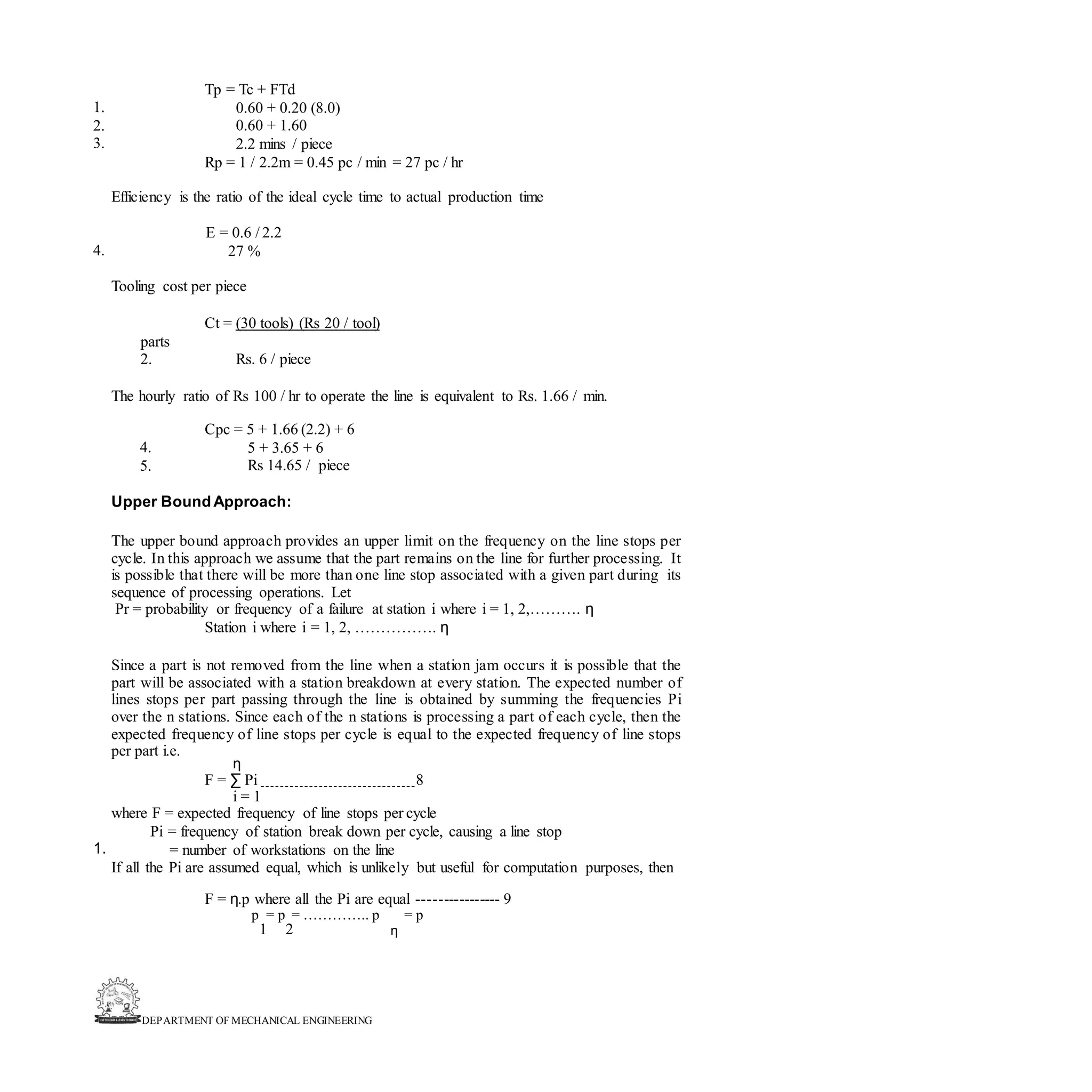 DEPARTMENT OF MECHANICAL ENGINEERING
Tp = Tc + FTd
0.60 + 0.20 (8.0)
0.60 + 1.60
2.2 mins / piece
Rp = 1 / 2.2m = 0.45 pc / min = 27 pc / hr
1.
2.
3.
Efficiency is the ratio of the ideal cycle time to actual production time
E = 0.6 / 2.2
27 %
4.
Tooling cost per piece
Ct = (30 tools) (Rs 20 / tool)
parts
2. Rs. 6 / piece
The hourly ratio of Rs 100 / hr to operate the line is equivalent to Rs. 1.66 / min.
Cpc = 5 + 1.66 (2.2) + 6
5 + 3.65 + 6
Rs 14.65 / piece
4.
5.
Upper BoundApproach:
The upper bound approach provides an upper limit on the frequency on the line stops per
cycle. In this approach we assume that the part remains on the line for further processing. It
is possible that there will be more than one line stop associated with a given part during its
sequence of processing operations. Let
Pr = probability or frequency of a failure at station i where i = 1, 2,………. η
Station i where i = 1, 2, ……………. η
Since a part is not removed from the line when a station jam occurs it is possible that the
part will be associated with a station breakdown at every station. The expected number of
lines stops per part passing through the line is obtained by summing the frequencies Pi
over the n stations. Since each of the n stations is processing a part of each cycle, then the
expected frequency of line stops per cycle is equal to the expected frequency of line stops
per part i.e.
η
F = ∑ Pi 8
i = 1
where F = expected frequency of line stops per cycle
Pi = frequency of station break down per cycle, causing a line stop
= number of workstations on the line
If all the Pi are assumed equal, which is unlikely but useful for computation purposes, then
1.
F = η.p where all the Pi are equal ---------------- 9
p = p = ………….. p = p
1 2 η
 