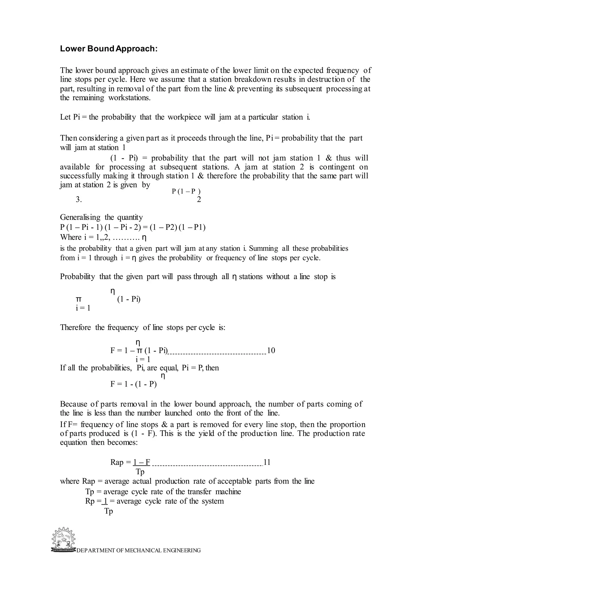 DEPARTMENT OF MECHANICAL ENGINEERING
Lower BoundApproach:
The lower bound approach gives an estimate of the lower limit on the expected frequency of
line stops per cycle. Here we assume that a station breakdown results in destruction of the
part, resulting in removal of the part from the line & preventing its subsequent processing at
the remaining workstations.
Let Pi = the probability that the workpiece will jam at a particular station i.
Then considering a given part as it proceeds through the line, Pi = probability that the part
will jam at station 1
(1 - Pi) = probability that the part will not jam station 1 & thus will
available for processing at subsequent stations. A jam at station 2 is contingent on
successfully making it through station 1 & therefore the probability that the same part will
jam at station 2 is given by
P (1 – P )
3. 2
Generalising the quantity
P (1 – Pi - 1) (1 – Pi - 2) = (1 – P2) (1 – P1)
Where i = 1,,2, ………. η
is the probability that a given part will jam at any station i. Summing all these probabilities
from i = 1 through i = η gives the probability or frequency of line stops per cycle.
Probability that the given part will pass through all η stations without a line stop is
η
π (1 - Pi)
i = 1
Therefore the frequency of line stops per cycle is:
η
F = 1 – π (1 - Pi) 10
i = 1
If all the probabilities, Pi, are equal, Pi = P, then
η
F = 1 - (1 - P)
Because of parts removal in the lower bound approach, the number of parts coming of
the line is less than the number launched onto the front of the line.
If F= frequency of line stops & a part is removed for every line stop, then the proportion
of parts produced is (1 - F). This is the yield of the production line. The production rate
equation then becomes:
Rap = 1 – F 11
Tp
where Rap = average actual production rate of acceptable parts from the line
Tp = average cycle rate of the transfer machine
Rp = 1 = average cycle rate of the system
Tp
 