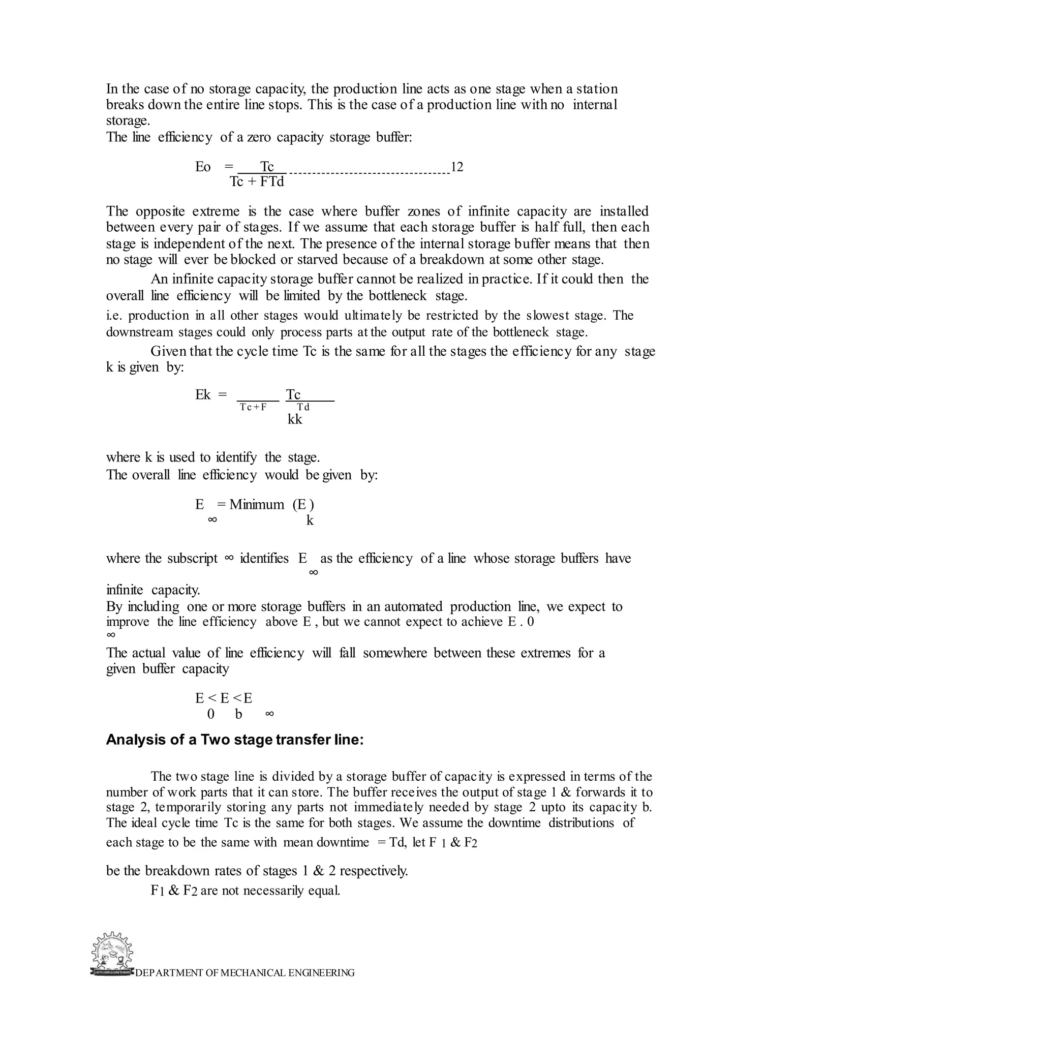 DEPARTMENT OF MECHANICAL ENGINEERING
In the case of no storage capacity, the production line acts as one stage when a station
breaks down the entire line stops. This is the case of a production line with no internal
storage.
The line efficiency of a zero capacity storage buffer:
Eo = Tc 12
Tc + FTd
The opposite extreme is the case where buffer zones of infinite capacity are installed
between every pair of stages. If we assume that each storage buffer is half full, then each
stage is independent of the next. The presence of the internal storage buffer means that then
no stage will ever be blocked or starved because of a breakdown at some other stage.
An infinite capacity storage buffer cannot be realized in practice. If it could then the
overall line efficiency will be limited by the bottleneck stage.
i.e. production in all other stages would ultimately be restricted by the slowest stage. The
downstream stages could only process parts at the output rate of the bottleneck stage.
Given that the cycle time Tc is the same for all the stages the efficiency for any stage
k is given by:
Ek = Tc
Tc + F Td
kk
where k is used to identify the stage.
The overall line efficiency would be given by:
E = Minimum (E )
∞ k
where the subscript ∞ identifies E as the efficiency of a line whose storage buffers have
∞
infinite capacity.
By including one or more storage buffers in an automated production line, we expect to
improve the line efficiency above E , but we cannot expect to achieve E . 0
∞
The actual value of line efficiency will fall somewhere between these extremes for a
given buffer capacity
E < E <E
0 b ∞
Analysis of a Two stage transfer line:
The two stage line is divided by a storage buffer of capacity is expressed in terms of the
number of work parts that it can store. The buffer receives the output of stage 1 & forwards it to
stage 2, temporarily storing any parts not immediately needed by stage 2 upto its capacity b.
The ideal cycle time Tc is the same for both stages. We assume the downtime distributions of
each stage to be the same with mean downtime = Td, let F 1 & F2
be the breakdown rates of stages 1 & 2 respectively.
F1 & F2 are not necessarily equal.
 