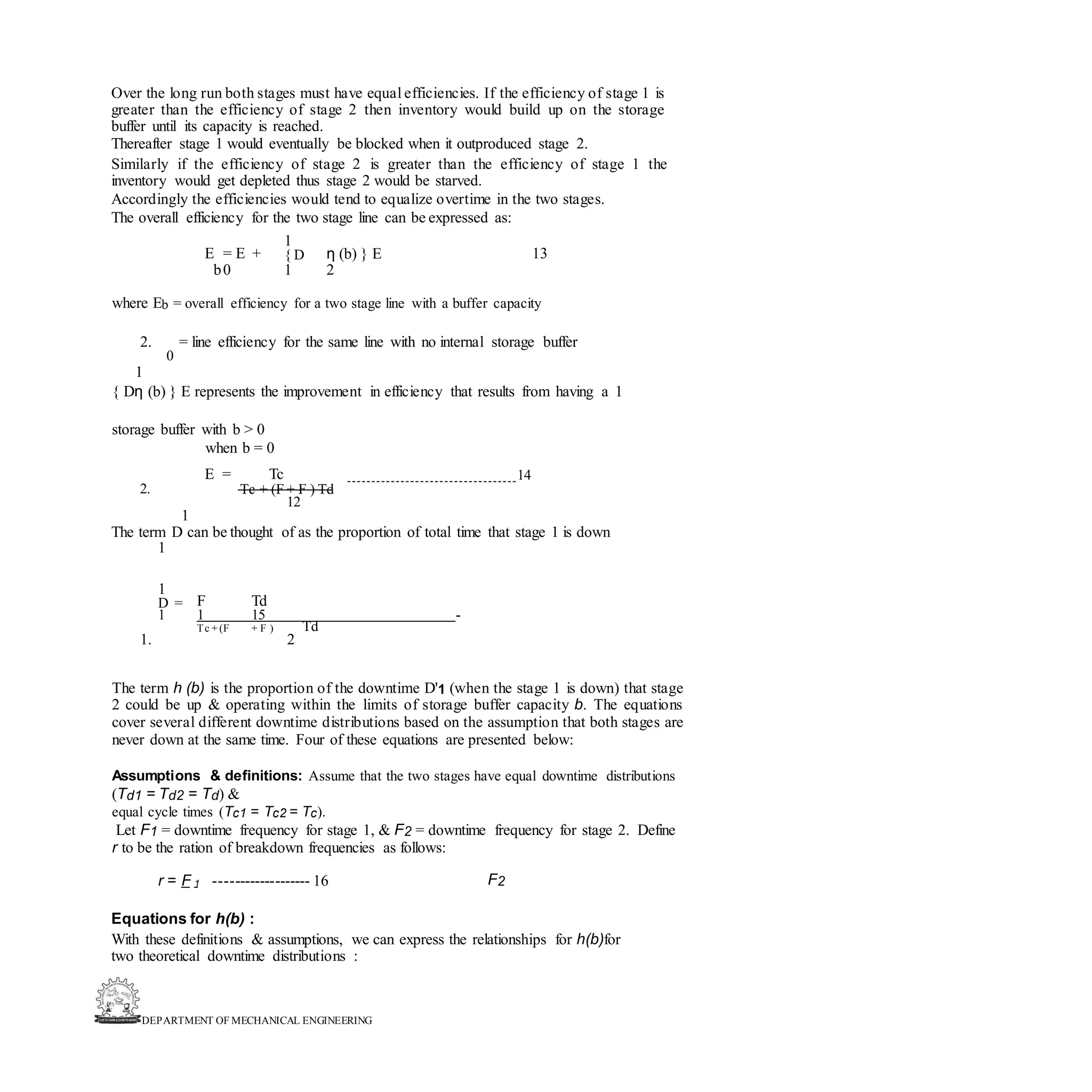 DEPARTMENT OF MECHANICAL ENGINEERING
Over the long run both stages must have equal efficiencies. If the efficiency of stage 1 is
greater than the efficiency of stage 2 then inventory would build up on the storage
buffer until its capacity is reached.
Thereafter stage 1 would eventually be blocked when it outproduced stage 2.
Similarly if the efficiency of stage 2 is greater than the efficiency of stage 1 the
inventory would get depleted thus stage 2 would be starved.
Accordingly the efficiencies would tend to equalize overtime in the two stages.
The overall efficiency for the two stage line can be expressed as:
E = E +
1
η (b) } E 13
{ D
b0 1 2
where Eb = overall efficiency for a two stage line with a buffer capacity
2. = line efficiency for the same line with no internal storage buffer
0
1
{ Dη (b) } E represents the improvement in efficiency that results from having a 1
storage buffer with b > 0
when b = 0
E = Tc 14
2. Tc + (F + F ) Td
12
1
The term D can be thought of as the proportion of total time that stage 1 is down
1
1
F Td
D =
1 1 15 -
Td
Tc + (F + F )
1. 2
The term h (b) is the proportion of the downtime D'1 (when the stage 1 is down) that stage
2 could be up & operating within the limits of storage buffer capacity b. The equations
cover several different downtime distributions based on the assumption that both stages are
never down at the same time. Four of these equations are presented below:
Assumptions & definitions: Assume that the two stages have equal downtime distributions
(Td1 = Td2 = Td) &
equal cycle times (Tc1 = Tc2 = Tc).
Let F1 = downtime frequency for stage 1, & F2 = downtime frequency for stage 2. Define
r to be the ration of breakdown frequencies as follows:
r = F 1 ------------------- 16 F2
Equations for h(b) :
With these definitions & assumptions, we can express the relationships for h(b)for
two theoretical downtime distributions :
 