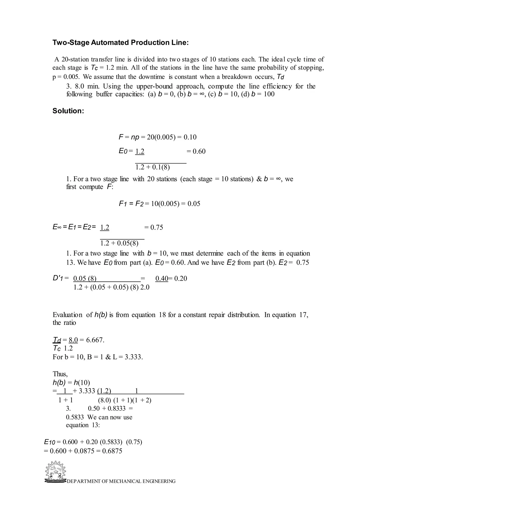 DEPARTMENT OF MECHANICAL ENGINEERING
Two-Stage Automated Production Line:
A 20-station transfer line is divided into two stages of 10 stations each. The ideal cycle time of
each stage is Tc = 1.2 min. All of the stations in the line have the same probability of stopping,
p = 0.005. We assume that the downtime is constant when a breakdown occurs, Td
3. 8.0 min. Using the upper-bound approach, compute the line efficiency for the
following buffer capacities: (a) b = 0, (b) b = ∞, (c) b = 10, (d) b = 100
Solution:
F = np = 20(0.005) = 0.10
E0 = 1.2 = 0.60
1.2 + 0.1(8)
1. For a two stage line with 20 stations (each stage = 10 stations) & b = ∞, we
first compute F:
F1 = F2 = 10(0.005) = 0.05
E∞= E1 = E2= 1.2 = 0.75
1.2 + 0.05(8)
1. For a two stage line with b = 10, we must determine each of the items in equation
13. We have E0 from part (a). E0 = 0.60. And we have E2 from part (b). E2 = 0.75
D'1 = 0.05 (8) = 0.40= 0.20
1.2 + (0.05 + 0.05) (8) 2.0
Evaluation of h(b) is from equation 18 for a constant repair distribution. In equation 17,
the ratio
Td = 8.0 = 6.667.
Tc 1.2
For b = 10, B = 1 & L = 3.333.
Thus,
h(b) = h(10)
= 1 + 3.333 (1.2) 1
1 + 1 (8.0) (1 + 1)(1 + 2)
3. 0.50 + 0.8333 =
0.5833 We can now use
equation 13:
E10 = 0.600 + 0.20 (0.5833) (0.75)
= 0.600 + 0.0875 = 0.6875
 