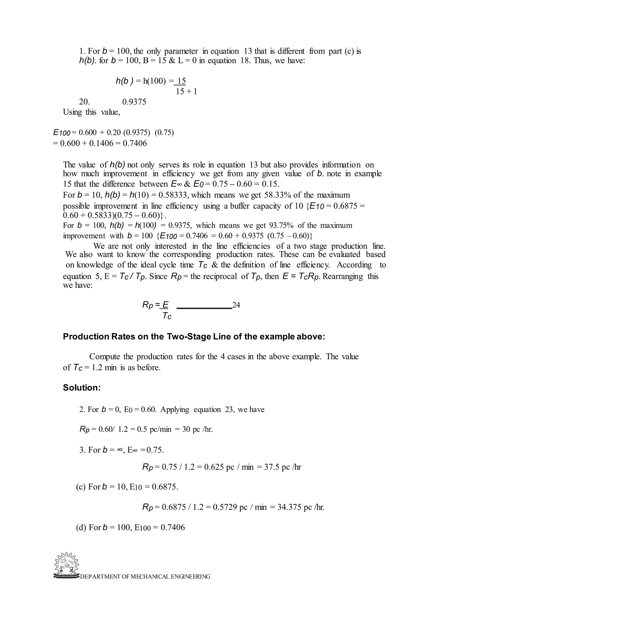 DEPARTMENT OF MECHANICAL ENGINEERING
1. For b = 100, the only parameter in equation 13 that is different from part (c) is
h(b). for b = 100, B = 15 & L = 0 in equation 18. Thus, we have:
20.
h(b ) = h(100) = 15
15 + 1
0.9375
Using this value,
E100 = 0.600 + 0.20 (0.9375) (0.75)
= 0.600 + 0.1406 = 0.7406
The value of h(b) not only serves its role in equation 13 but also provides information on
how much improvement in efficiency we get from any given value of b. note in example
15 that the difference between E∞ & E0 = 0.75 – 0.60 = 0.15.
For b = 10, h(b) = h(10) = 0.58333, which means we get 58.33% of the maximum
possible improvement in line efficiency using a buffer capacity of 10 {E10 = 0.6875 =
0.60 + 0.5833)(0.75 – 0.60)}.
For b = 100, h(b) = h(100) = 0.9375, which means we get 93.75% of the maximum
improvement with b = 100 {E100 = 0.7406 = 0.60 + 0.9375 (0.75 – 0.60)}
We are not only interested in the line efficiencies of a two stage production line.
We also want to know the corresponding production rates. These can be evaluated based
on knowledge of the ideal cycle time Tc & the definition of line efficiency. According to
equation 5, E = Tc / Tp. Since Rp = the reciprocal of Tp, then E = TcRp. Rearranging this
we have:
Rp = E 24
Tc
Production Rates on the Two-Stage Line of the example above:
Compute the production rates for the 4 cases in the above example. The value
of Tc = 1.2 min is as before.
Solution:
2. For b = 0, E0 = 0.60. Applying equation 23, we have
Rp = 0.60/ 1.2 = 0.5 pc/min = 30 pc /hr.
3. For b = ∞, E∞ =0.75.
Rp = 0.75 / 1.2 = 0.625 pc / min = 37.5 pc /hr
(c) For b = 10, E10 = 0.6875.
Rp = 0.6875 / 1.2 = 0.5729 pc / min = 34.375 pc /hr.
(d) For b = 100, E100 = 0.7406
 