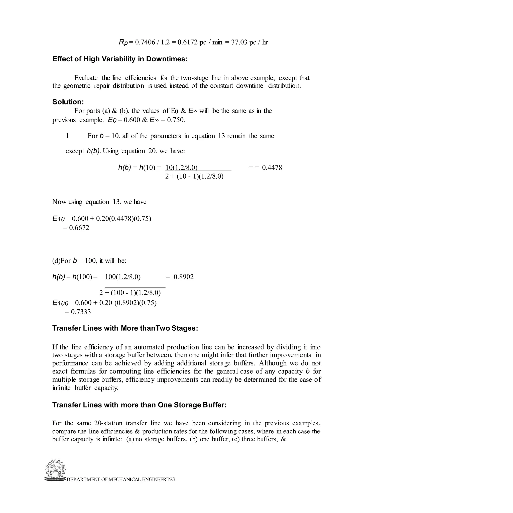 DEPARTMENT OF MECHANICAL ENGINEERING
Rp = 0.7406 / 1.2 = 0.6172 pc / min = 37.03 pc / hr
Effect of High Variability in Downtimes:
Evaluate the line efficiencies for the two-stage line in above example, except that
the geometric repair distribution is used instead of the constant downtime distribution.
Solution:
For parts (a) & (b), the values of E0 & E∞ will be the same as in the
previous example. E0 = 0.600 & E∞ = 0.750.
1 For b = 10, all of the parameters in equation 13 remain the same
except h(b). Using equation 20, we have:
h(b) = h(10) = 10(1.2/8.0) = = 0.4478
2 + (10 - 1)(1.2/8.0)
Now using equation 13, we have
E10 = 0.600 + 0.20(0.4478)(0.75)
= 0.6672
(d)For b = 100, it will be:
h(b) = h(100) = 100(1.2/8.0) = 0.8902
2 + (100 - 1)(1.2/8.0)
E100 = 0.600 + 0.20 (0.8902)(0.75)
= 0.7333
Transfer Lines with More thanTwo Stages:
If the line efficiency of an automated production line can be increased by dividing it into
two stages with a storage buffer between, then one might infer that further improvements in
performance can be achieved by adding additional storage buffers. Although we do not
exact formulas for computing line efficiencies for the general case of any capacity b for
multiple storage buffers, efficiency improvements can readily be determined for the case of
infinite buffer capacity.
Transfer Lines with more than One Storage Buffer:
For the same 20-station transfer line we have been considering in the previous examples,
compare the line efficiencies & production rates for the following cases, where in each case the
buffer capacity is infinite: (a) no storage buffers, (b) one buffer, (c) three buffers, &
 