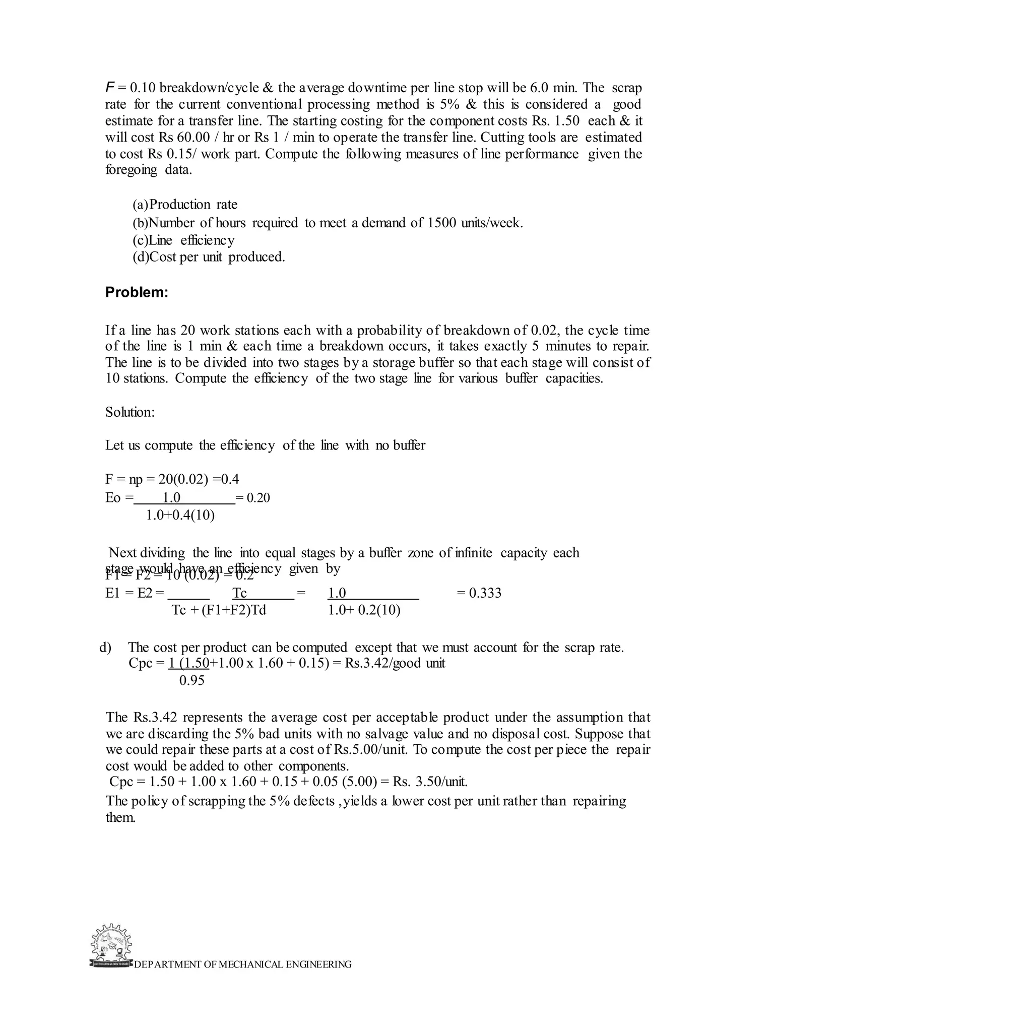 DEPARTMENT OF MECHANICAL ENGINEERING
F = 0.10 breakdown/cycle & the average downtime per line stop will be 6.0 min. The scrap
rate for the current conventional processing method is 5% & this is considered a good
estimate for a transfer line. The starting costing for the component costs Rs. 1.50 each & it
will cost Rs 60.00 / hr or Rs 1 / min to operate the transfer line. Cutting tools are estimated
to cost Rs 0.15/ work part. Compute the following measures of line performance given the
foregoing data.
(a)Production rate
(b)Number of hours required to meet a demand of 1500 units/week.
(c)Line efficiency
(d)Cost per unit produced.
Problem:
If a line has 20 work stations each with a probability of breakdown of 0.02, the cycle time
of the line is 1 min & each time a breakdown occurs, it takes exactly 5 minutes to repair.
The line is to be divided into two stages by a storage buffer so that each stage will consist of
10 stations. Compute the efficiency of the two stage line for various buffer capacities.
Solution:
Let us compute the efficiency of the line with no buffer
F = np = 20(0.02) =0.4
Eo = 1.0 = 0.20
1.0+0.4(10)
Next dividing the line into equal stages by a buffer zone of infinite capacity each
stage would have an efficiency given by
F1 = F2 = 10 (0.02) = 0.2
E1 = E2 = Tc = 1.0 = 0.333
Tc + (F1+F2)Td 1.0+ 0.2(10)
d) The cost per product can be computed except that we must account for the scrap rate.
Cpc = 1 (1.50+1.00 x 1.60 + 0.15) = Rs.3.42/good unit
0.95
The Rs.3.42 represents the average cost per acceptable product under the assumption that
we are discarding the 5% bad units with no salvage value and no disposal cost. Suppose that
we could repair these parts at a cost of Rs.5.00/unit. To compute the cost per piece the repair
cost would be added to other components.
Cpc = 1.50 + 1.00 x 1.60 + 0.15 + 0.05 (5.00) = Rs. 3.50/unit.
The policy of scrapping the 5% defects ,yields a lower cost per unit rather than repairing
them.
 