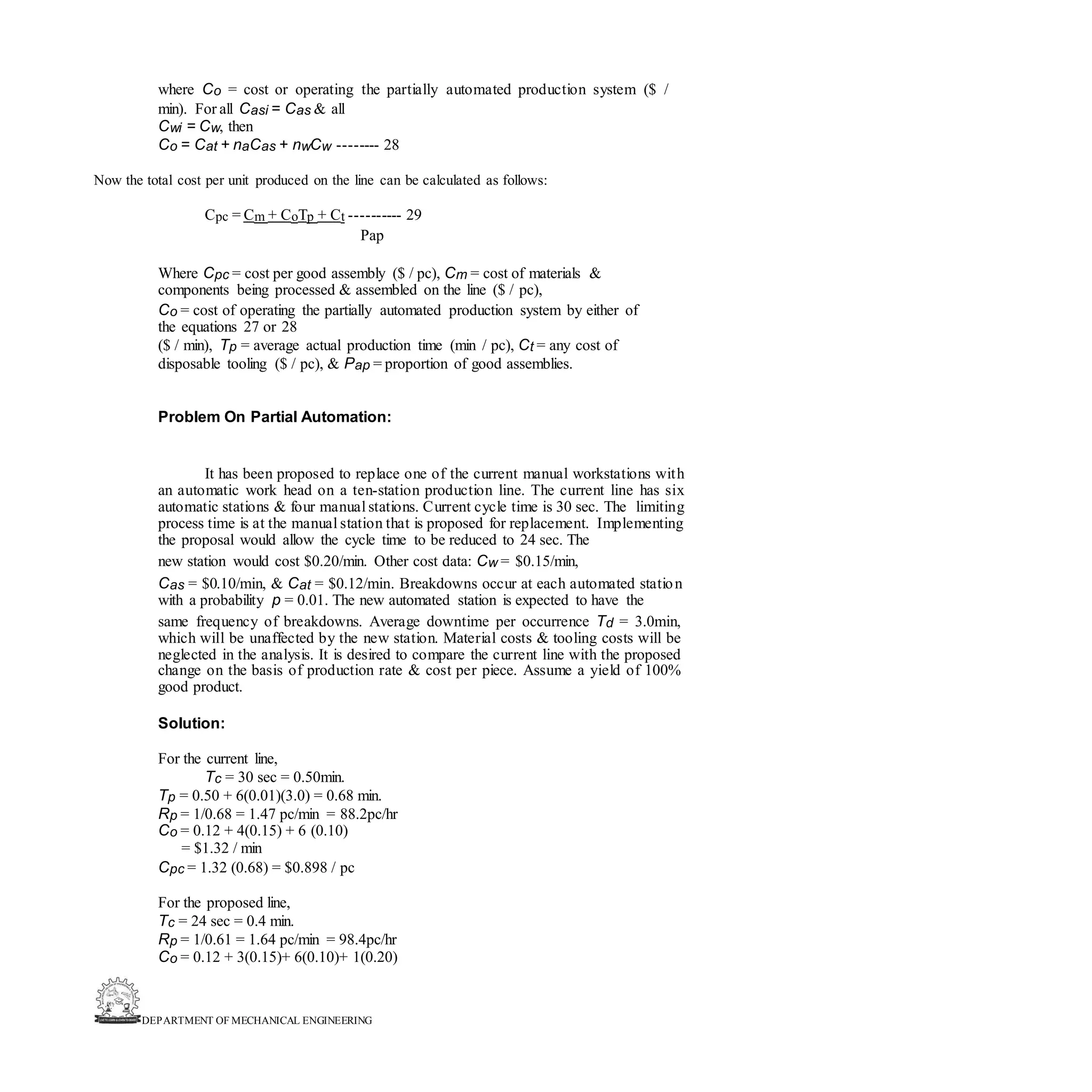 DEPARTMENT OF MECHANICAL ENGINEERING
where Co = cost or operating the partially automated production system ($ /
min). For all Casi = Cas & all
Cwi = Cw, then
Co = Cat + naCas + nwCw -------- 28
Now the total cost per unit produced on the line can be calculated as follows:
Cpc = Cm + CoTp + Ct ---------- 29
Pap
Where Cpc = cost per good assembly ($ / pc), Cm = cost of materials &
components being processed & assembled on the line ($ / pc),
Co = cost of operating the partially automated production system by either of
the equations 27 or 28
($ / min), Tp = average actual production time (min / pc), Ct = any cost of
disposable tooling ($ / pc), & Pap = proportion of good assemblies.
Problem On Partial Automation:
It has been proposed to replace one of the current manual workstations with
an automatic work head on a ten-station production line. The current line has six
automatic stations & four manual stations. Current cycle time is 30 sec. The limiting
process time is at the manual station that is proposed for replacement. Implementing
the proposal would allow the cycle time to be reduced to 24 sec. The
new station would cost $0.20/min. Other cost data: Cw = $0.15/min,
Cas = $0.10/min, & Cat = $0.12/min. Breakdowns occur at each automated station
with a probability p = 0.01. The new automated station is expected to have the
same frequency of breakdowns. Average downtime per occurrence Td = 3.0min,
which will be unaffected by the new station. Material costs & tooling costs will be
neglected in the analysis. It is desired to compare the current line with the proposed
change on the basis of production rate & cost per piece. Assume a yield of 100%
good product.
Solution:
For the current line,
Tc = 30 sec = 0.50min.
Tp = 0.50 + 6(0.01)(3.0) = 0.68 min.
Rp = 1/0.68 = 1.47 pc/min = 88.2pc/hr
Co = 0.12 + 4(0.15) + 6 (0.10)
= $1.32 / min
Cpc = 1.32 (0.68) = $0.898 / pc
For the proposed line,
Tc = 24 sec = 0.4 min.
Rp = 1/0.61 = 1.64 pc/min = 98.4pc/hr
Co = 0.12 + 3(0.15)+ 6(0.10)+ 1(0.20)
 