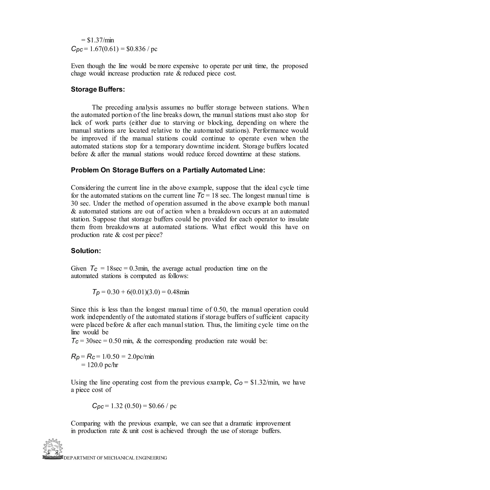 DEPARTMENT OF MECHANICAL ENGINEERING
= $1.37/min
Cpc = 1.67(0.61) = $0.836 / pc
Even though the line would be more expensive to operate per unit time, the proposed
chage would increase production rate & reduced piece cost.
Storage Buffers:
The preceding analysis assumes no buffer storage between stations. When
the automated portion of the line breaks down, the manual stations must also stop for
lack of work parts (either due to starving or blocking, depending on where the
manual stations are located relative to the automated stations). Performance would
be improved if the manual stations could continue to operate even when the
automated stations stop for a temporary downtime incident. Storage buffers located
before & after the manual stations would reduce forced downtime at these stations.
Problem On Storage Buffers on a Partially Automated Line:
Considering the current line in the above example, suppose that the ideal cycle time
for the automated stations on the current line Tc = 18 sec. The longest manual time is
30 sec. Under the method of operation assumed in the above example both manual
& automated stations are out of action when a breakdown occurs at an automated
station. Suppose that storage buffers could be provided for each operator to insulate
them from breakdowns at automated stations. What effect would this have on
production rate & cost per piece?
Solution:
Given Tc = 18sec = 0.3min, the average actual production time on the
automated stations is computed as follows:
Tp = 0.30 + 6(0.01)(3.0) = 0.48min
Since this is less than the longest manual time of 0.50, the manual operation could
work independently of the automated stations if storage buffers of sufficient capacity
were placed before & after each manual station. Thus, the limiting cycle time on the
line would be
Tc = 30sec = 0.50 min, & the corresponding production rate would be:
Rp = Rc = 1/0.50 = 2.0pc/min
= 120.0 pc/hr
Using the line operating cost from the previous example, Co = $1.32/min, we have
a piece cost of
Cpc = 1.32 (0.50) = $0.66 / pc
Comparing with the previous example, we can see that a dramatic improvement
in production rate & unit cost is achieved through the use of storage buffers.
 