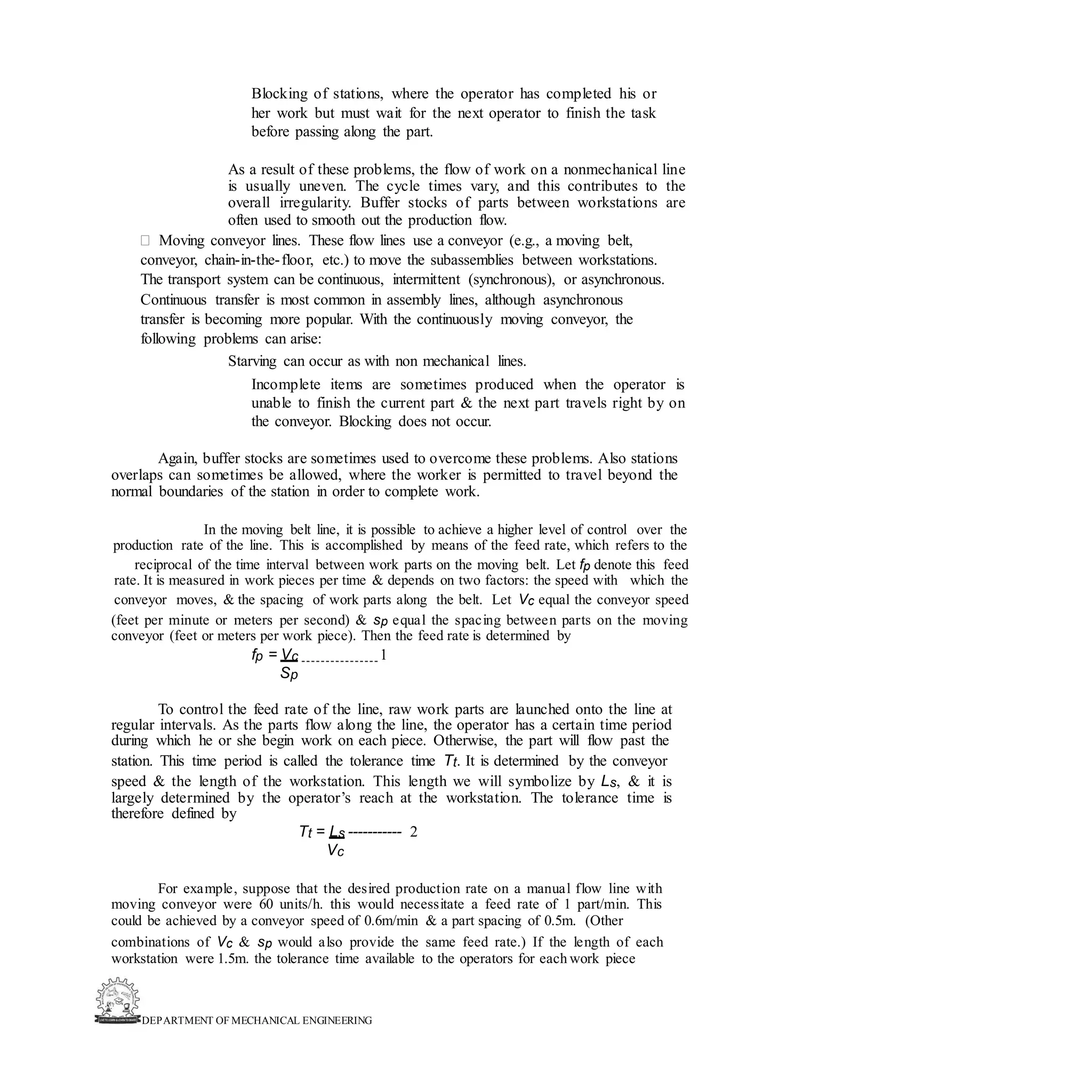 DEPARTMENT OF MECHANICAL ENGINEERING
Blocking of stations, where the operator has completed his or
her work but must wait for the next operator to finish the task
before passing along the part.
As a result of these problems, the flow of work on a nonmechanical line
is usually uneven. The cycle times vary, and this contributes to the
overall irregularity. Buffer stocks of parts between workstations are
often used to smooth out the production flow.
 Moving conveyor lines. These flow lines use a conveyor (e.g., a moving belt,
conveyor, chain-in-the-floor, etc.) to move the subassemblies between workstations.
The transport system can be continuous, intermittent (synchronous), or asynchronous.
Continuous transfer is most common in assembly lines, although asynchronous
transfer is becoming more popular. With the continuously moving conveyor, the
following problems can arise:
Starving can occur as with non mechanical lines.
Incomplete items are sometimes produced when the operator is
unable to finish the current part & the next part travels right by on
the conveyor. Blocking does not occur.
Again, buffer stocks are sometimes used to overcome these problems. Also stations
overlaps can sometimes be allowed, where the worker is permitted to travel beyond the
normal boundaries of the station in order to complete work.
In the moving belt line, it is possible to achieve a higher level of control over the
production rate of the line. This is accomplished by means of the feed rate, which refers to the
reciprocal of the time interval between work parts on the moving belt. Let fp denote this feed
rate. It is measured in work pieces per time & depends on two factors: the speed with which the
conveyor moves, & the spacing of work parts along the belt. Let Vc equal the conveyor speed
(feet per minute or meters per second) & sp equal the spacing between parts on the moving
conveyor (feet or meters per work piece). Then the feed rate is determined by
fp = Vc 1
Sp
To control the feed rate of the line, raw work parts are launched onto the line at
regular intervals. As the parts flow along the line, the operator has a certain time period
during which he or she begin work on each piece. Otherwise, the part will flow past the
station. This time period is called the tolerance time Tt. It is determined by the conveyor
speed & the length of the workstation. This length we will symbolize by Ls, & it is
largely determined by the operator’s reach at the workstation. The tolerance time is
therefore defined by
Tt = Ls ----------- 2
Vc
For example, suppose that the desired production rate on a manual flow line with
moving conveyor were 60 units/h. this would necessitate a feed rate of 1 part/min. This
could be achieved by a conveyor speed of 0.6m/min & a part spacing of 0.5m. (Other
combinations of Vc & sp would also provide the same feed rate.) If the length of each
workstation were 1.5m. the tolerance time available to the operators for each work piece
 
