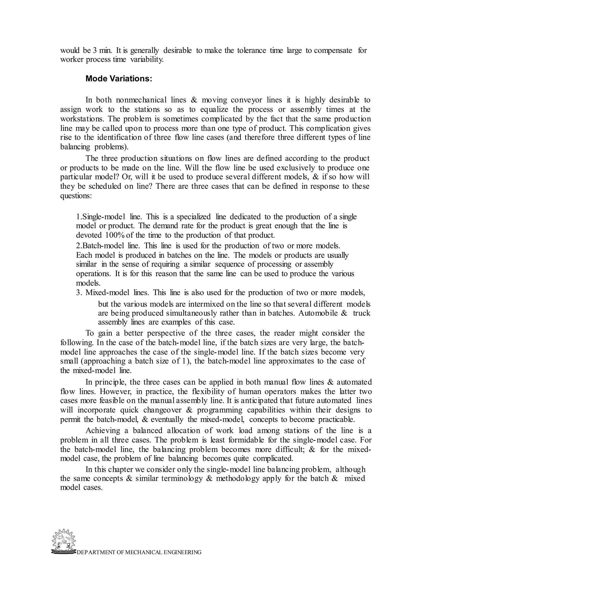DEPARTMENT OF MECHANICAL ENGINEERING
would be 3 min. It is generally desirable to make the tolerance time large to compensate for
worker process time variability.
Mode Variations:
In both nonmechanical lines & moving conveyor lines it is highly desirable to
assign work to the stations so as to equalize the process or assembly times at the
workstations. The problem is sometimes complicated by the fact that the same production
line may be called upon to process more than one type of product. This complication gives
rise to the identification of three flow line cases (and therefore three different types of line
balancing problems).
The three production situations on flow lines are defined according to the product
or products to be made on the line. Will the flow line be used exclusively to produce one
particular model? Or, will it be used to produce several different models, & if so how will
they be scheduled on line? There are three cases that can be defined in response to these
questions:
1.Single-model line. This is a specialized line dedicated to the production of a single
model or product. The demand rate for the product is great enough that the line is
devoted 100% of the time to the production of that product.
2.Batch-model line. This line is used for the production of two or more models.
Each model is produced in batches on the line. The models or products are usually
similar in the sense of requiring a similar sequence of processing or assembly
operations. It is for this reason that the same line can be used to produce the various
models.
3. Mixed-model lines. This line is also used for the production of two or more models,
but the various models are intermixed on the line so that several different models
are being produced simultaneously rather than in batches. Automobile & truck
assembly lines are examples of this case.
To gain a better perspective of the three cases, the reader might consider the
following. In the case of the batch-model line, if the batch sizes are very large, the batch-
model line approaches the case of the single-model line. If the batch sizes become very
small (approaching a batch size of 1), the batch-model line approximates to the case of
the mixed-model line.
In principle, the three cases can be applied in both manual flow lines & automated
flow lines. However, in practice, the flexibility of human operators makes the latter two
cases more feasible on the manual assembly line. It is anticipated that future automated lines
will incorporate quick changeover & programming capabilities within their designs to
permit the batch-model, & eventually the mixed-model, concepts to become practicable.
Achieving a balanced allocation of work load among stations of the line is a
problem in all three cases. The problem is least formidable for the single-model case. For
the batch-model line, the balancing problem becomes more difficult; & for the mixed-
model case, the problem of line balancing becomes quite complicated.
In this chapter we consider only the single-model line balancing problem, although
the same concepts & similar terminology & methodology apply for the batch & mixed
model cases.
 