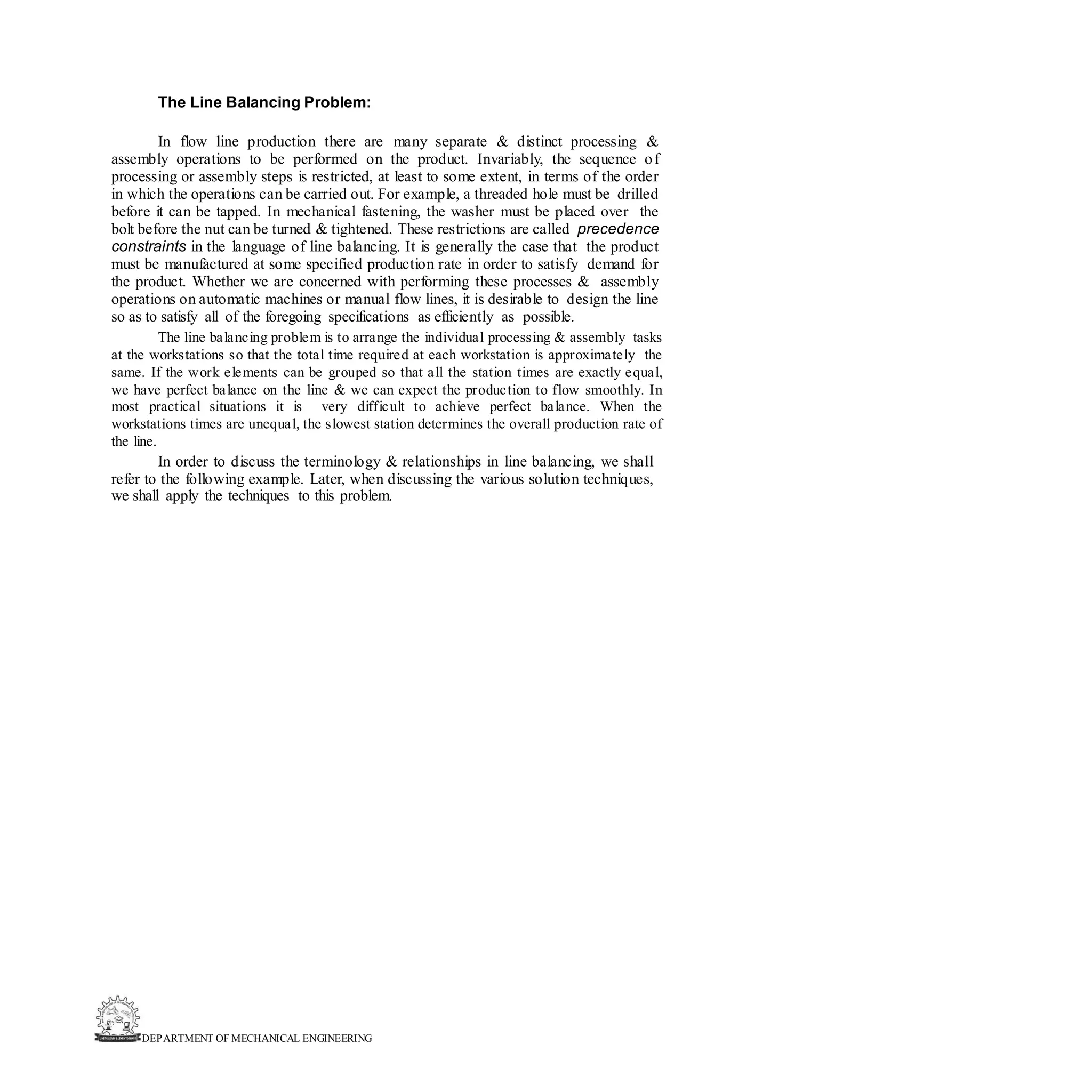 DEPARTMENT OF MECHANICAL ENGINEERING
The Line Balancing Problem:
In flow line production there are many separate & distinct processing &
assembly operations to be performed on the product. Invariably, the sequence of
processing or assembly steps is restricted, at least to some extent, in terms of the order
in which the operations can be carried out. For example, a threaded hole must be drilled
before it can be tapped. In mechanical fastening, the washer must be placed over the
bolt before the nut can be turned & tightened. These restrictions are called precedence
constraints in the language of line balancing. It is generally the case that the product
must be manufactured at some specified production rate in order to satisfy demand for
the product. Whether we are concerned with performing these processes & assembly
operations on automatic machines or manual flow lines, it is desirable to design the line
so as to satisfy all of the foregoing specifications as efficiently as possible.
The line balancing problem is to arrange the individual processing & assembly tasks
at the workstations so that the total time required at each workstation is approximately the
same. If the work elements can be grouped so that all the station times are exactly equal,
we have perfect balance on the line & we can expect the production to flow smoothly. In
most practical situations it is very difficult to achieve perfect balance. When the
workstations times are unequal, the slowest station determines the overall production rate of
the line.
In order to discuss the terminology & relationships in line balancing, we shall
refer to the following example. Later, when discussing the various solution techniques,
we shall apply the techniques to this problem.
 